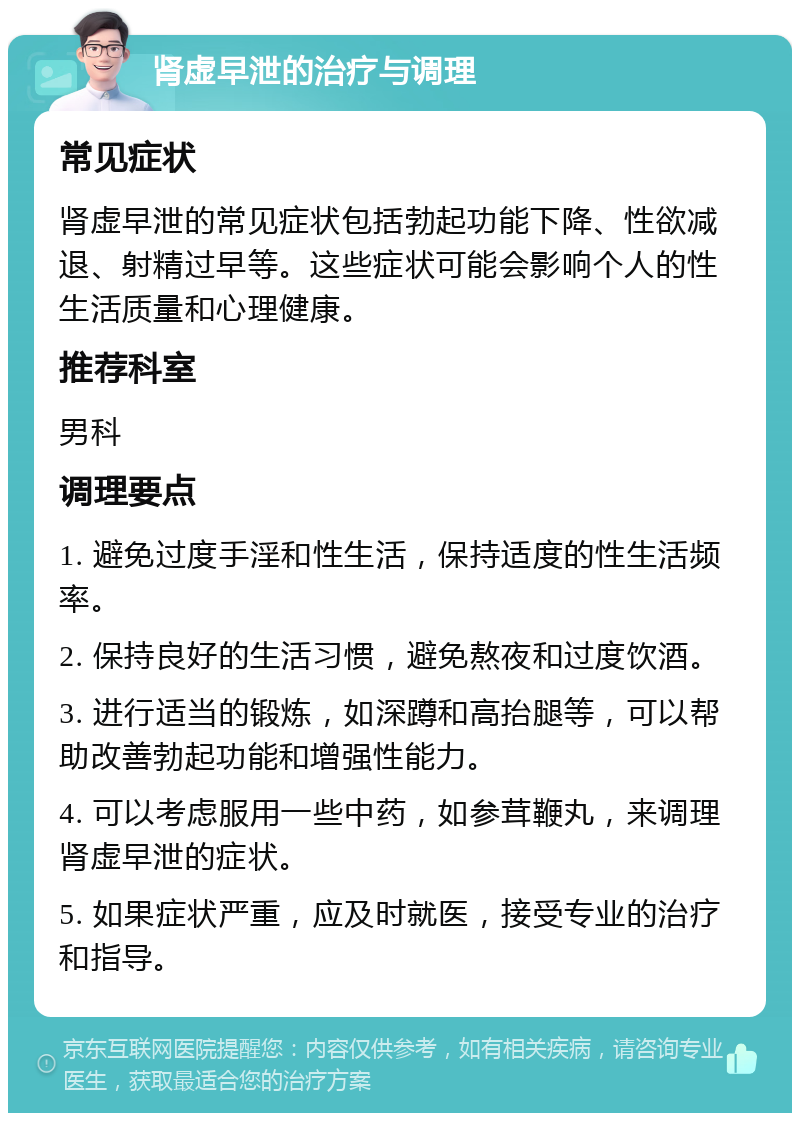 肾虚早泄的治疗与调理 常见症状 肾虚早泄的常见症状包括勃起功能下降、性欲减退、射精过早等。这些症状可能会影响个人的性生活质量和心理健康。 推荐科室 男科 调理要点 1. 避免过度手淫和性生活，保持适度的性生活频率。 2. 保持良好的生活习惯，避免熬夜和过度饮酒。 3. 进行适当的锻炼，如深蹲和高抬腿等，可以帮助改善勃起功能和增强性能力。 4. 可以考虑服用一些中药，如参茸鞭丸，来调理肾虚早泄的症状。 5. 如果症状严重，应及时就医，接受专业的治疗和指导。