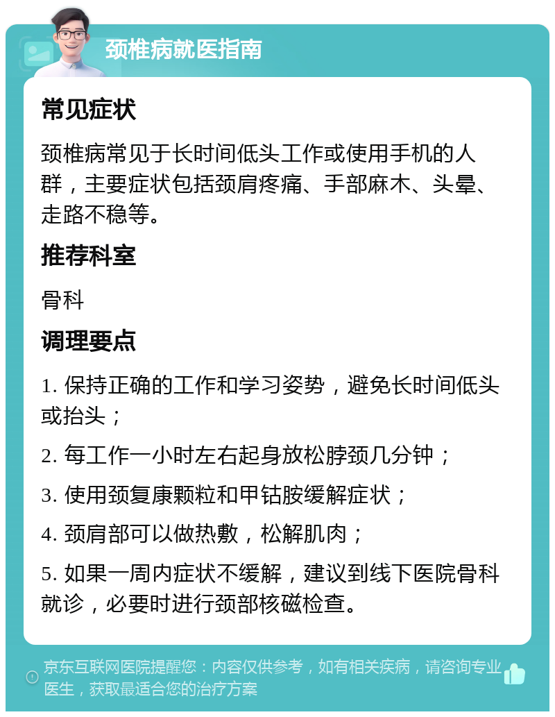 颈椎病就医指南 常见症状 颈椎病常见于长时间低头工作或使用手机的人群，主要症状包括颈肩疼痛、手部麻木、头晕、走路不稳等。 推荐科室 骨科 调理要点 1. 保持正确的工作和学习姿势，避免长时间低头或抬头； 2. 每工作一小时左右起身放松脖颈几分钟； 3. 使用颈复康颗粒和甲钴胺缓解症状； 4. 颈肩部可以做热敷，松解肌肉； 5. 如果一周内症状不缓解，建议到线下医院骨科就诊，必要时进行颈部核磁检查。