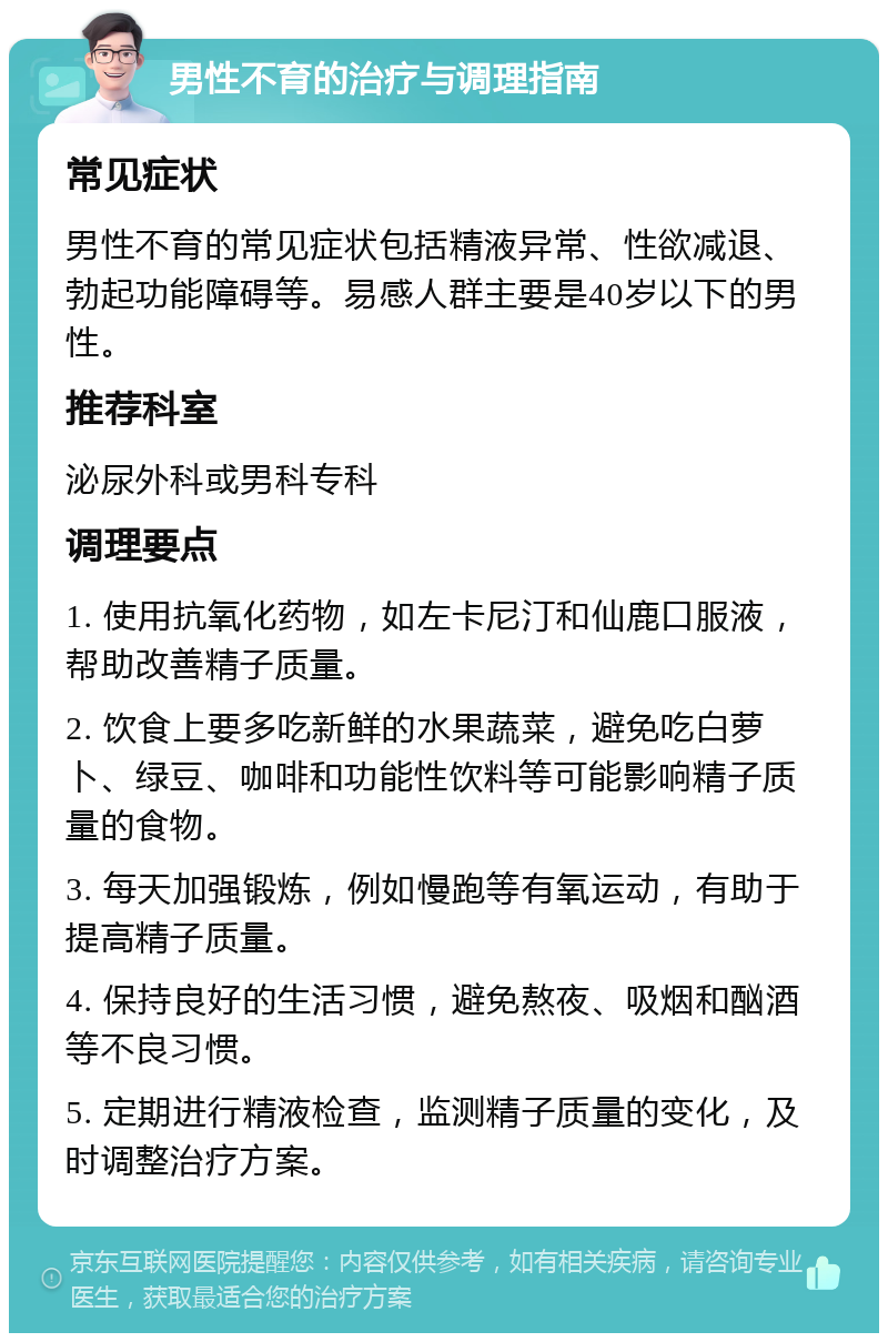 男性不育的治疗与调理指南 常见症状 男性不育的常见症状包括精液异常、性欲减退、勃起功能障碍等。易感人群主要是40岁以下的男性。 推荐科室 泌尿外科或男科专科 调理要点 1. 使用抗氧化药物，如左卡尼汀和仙鹿口服液，帮助改善精子质量。 2. 饮食上要多吃新鲜的水果蔬菜，避免吃白萝卜、绿豆、咖啡和功能性饮料等可能影响精子质量的食物。 3. 每天加强锻炼，例如慢跑等有氧运动，有助于提高精子质量。 4. 保持良好的生活习惯，避免熬夜、吸烟和酗酒等不良习惯。 5. 定期进行精液检查，监测精子质量的变化，及时调整治疗方案。