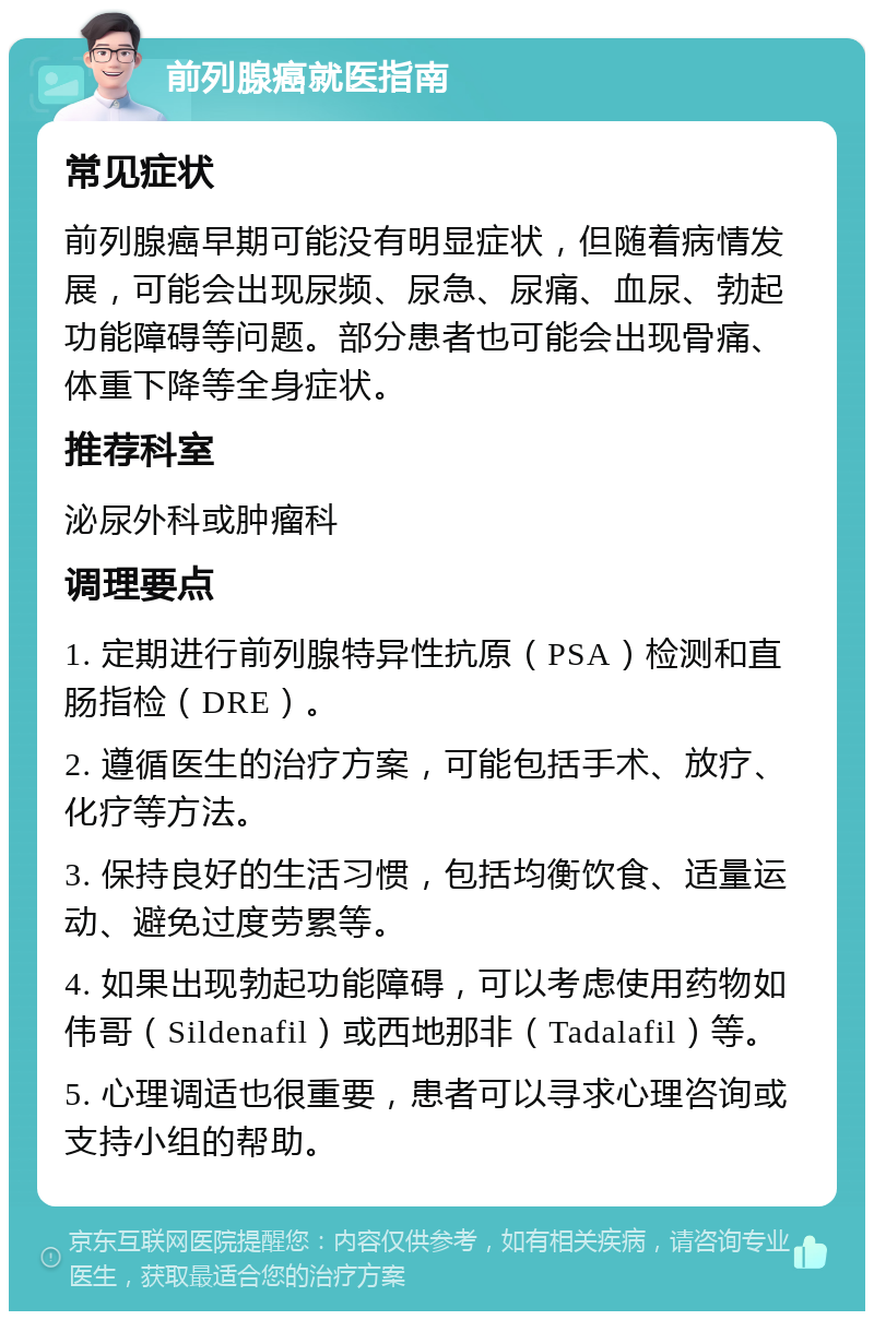 前列腺癌就医指南 常见症状 前列腺癌早期可能没有明显症状，但随着病情发展，可能会出现尿频、尿急、尿痛、血尿、勃起功能障碍等问题。部分患者也可能会出现骨痛、体重下降等全身症状。 推荐科室 泌尿外科或肿瘤科 调理要点 1. 定期进行前列腺特异性抗原（PSA）检测和直肠指检（DRE）。 2. 遵循医生的治疗方案，可能包括手术、放疗、化疗等方法。 3. 保持良好的生活习惯，包括均衡饮食、适量运动、避免过度劳累等。 4. 如果出现勃起功能障碍，可以考虑使用药物如伟哥（Sildenafil）或西地那非（Tadalafil）等。 5. 心理调适也很重要，患者可以寻求心理咨询或支持小组的帮助。