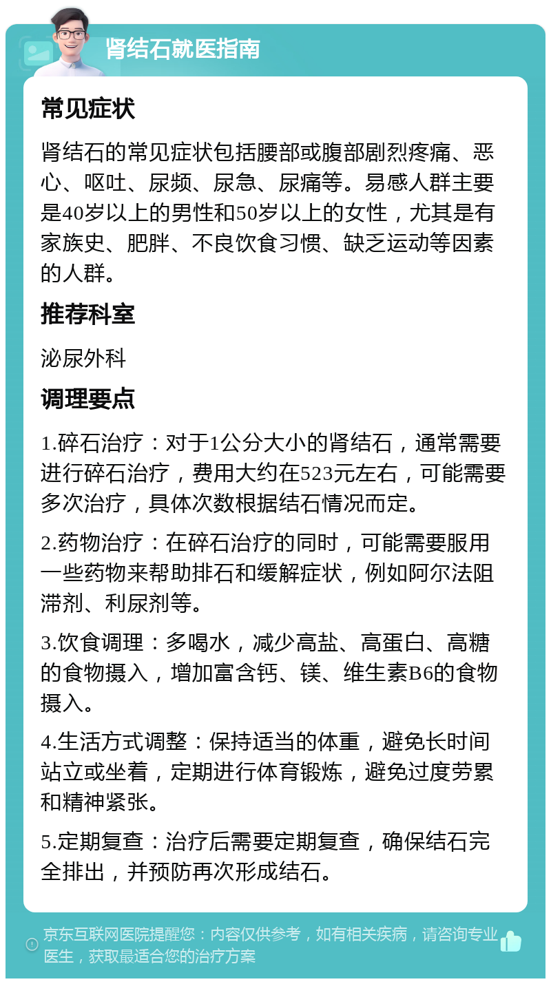 肾结石就医指南 常见症状 肾结石的常见症状包括腰部或腹部剧烈疼痛、恶心、呕吐、尿频、尿急、尿痛等。易感人群主要是40岁以上的男性和50岁以上的女性，尤其是有家族史、肥胖、不良饮食习惯、缺乏运动等因素的人群。 推荐科室 泌尿外科 调理要点 1.碎石治疗：对于1公分大小的肾结石，通常需要进行碎石治疗，费用大约在523元左右，可能需要多次治疗，具体次数根据结石情况而定。 2.药物治疗：在碎石治疗的同时，可能需要服用一些药物来帮助排石和缓解症状，例如阿尔法阻滞剂、利尿剂等。 3.饮食调理：多喝水，减少高盐、高蛋白、高糖的食物摄入，增加富含钙、镁、维生素B6的食物摄入。 4.生活方式调整：保持适当的体重，避免长时间站立或坐着，定期进行体育锻炼，避免过度劳累和精神紧张。 5.定期复查：治疗后需要定期复查，确保结石完全排出，并预防再次形成结石。