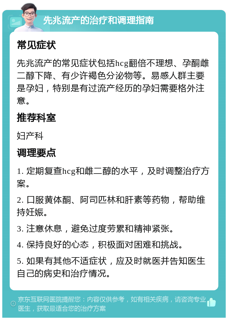 先兆流产的治疗和调理指南 常见症状 先兆流产的常见症状包括hcg翻倍不理想、孕酮雌二醇下降、有少许褐色分泌物等。易感人群主要是孕妇，特别是有过流产经历的孕妇需要格外注意。 推荐科室 妇产科 调理要点 1. 定期复查hcg和雌二醇的水平，及时调整治疗方案。 2. 口服黄体酮、阿司匹林和肝素等药物，帮助维持妊娠。 3. 注意休息，避免过度劳累和精神紧张。 4. 保持良好的心态，积极面对困难和挑战。 5. 如果有其他不适症状，应及时就医并告知医生自己的病史和治疗情况。