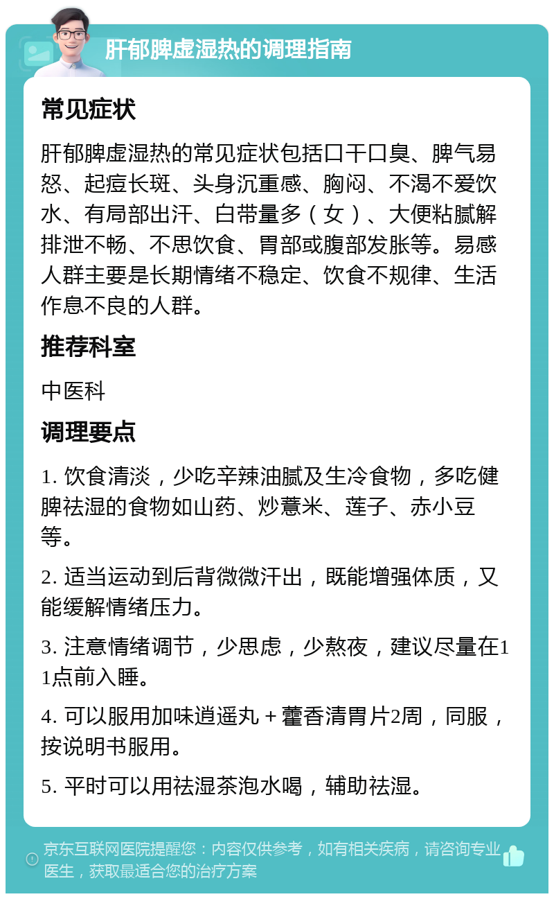 肝郁脾虚湿热的调理指南 常见症状 肝郁脾虚湿热的常见症状包括口干口臭、脾气易怒、起痘长斑、头身沉重感、胸闷、不渴不爱饮水、有局部出汗、白带量多（女）、大便粘腻解排泄不畅、不思饮食、胃部或腹部发胀等。易感人群主要是长期情绪不稳定、饮食不规律、生活作息不良的人群。 推荐科室 中医科 调理要点 1. 饮食清淡，少吃辛辣油腻及生冷食物，多吃健脾祛湿的食物如山药、炒薏米、莲子、赤小豆等。 2. 适当运动到后背微微汗出，既能增强体质，又能缓解情绪压力。 3. 注意情绪调节，少思虑，少熬夜，建议尽量在11点前入睡。 4. 可以服用加味逍遥丸＋藿香清胃片2周，同服，按说明书服用。 5. 平时可以用祛湿茶泡水喝，辅助祛湿。