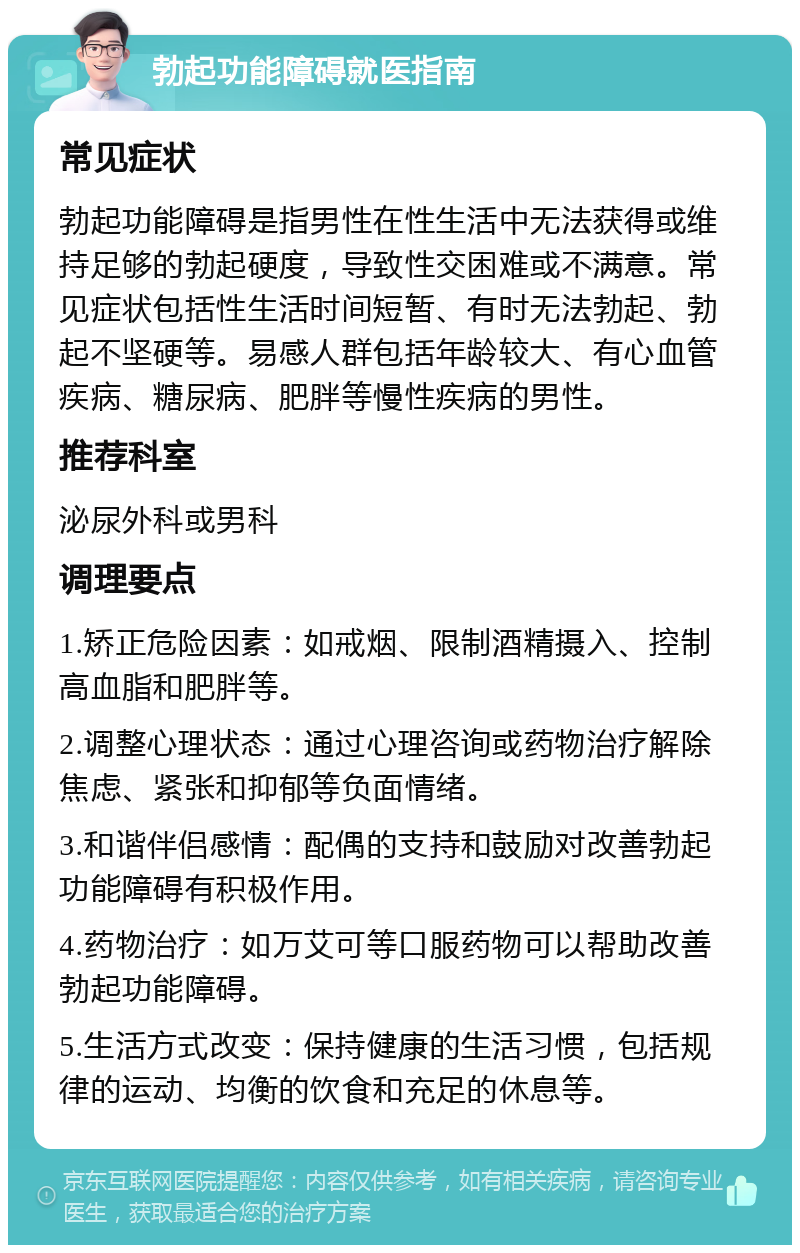 勃起功能障碍就医指南 常见症状 勃起功能障碍是指男性在性生活中无法获得或维持足够的勃起硬度，导致性交困难或不满意。常见症状包括性生活时间短暂、有时无法勃起、勃起不坚硬等。易感人群包括年龄较大、有心血管疾病、糖尿病、肥胖等慢性疾病的男性。 推荐科室 泌尿外科或男科 调理要点 1.矫正危险因素：如戒烟、限制酒精摄入、控制高血脂和肥胖等。 2.调整心理状态：通过心理咨询或药物治疗解除焦虑、紧张和抑郁等负面情绪。 3.和谐伴侣感情：配偶的支持和鼓励对改善勃起功能障碍有积极作用。 4.药物治疗：如万艾可等口服药物可以帮助改善勃起功能障碍。 5.生活方式改变：保持健康的生活习惯，包括规律的运动、均衡的饮食和充足的休息等。