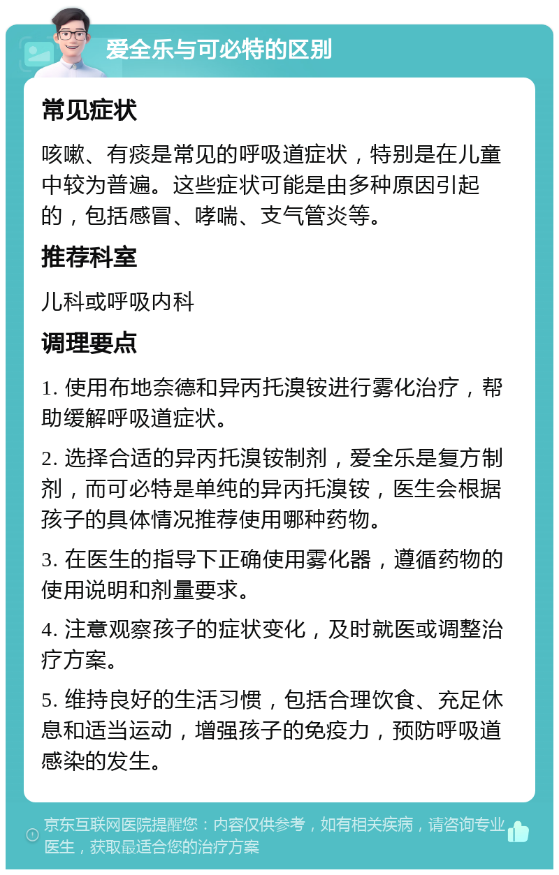 爱全乐与可必特的区别 常见症状 咳嗽、有痰是常见的呼吸道症状，特别是在儿童中较为普遍。这些症状可能是由多种原因引起的，包括感冒、哮喘、支气管炎等。 推荐科室 儿科或呼吸内科 调理要点 1. 使用布地奈德和异丙托溴铵进行雾化治疗，帮助缓解呼吸道症状。 2. 选择合适的异丙托溴铵制剂，爱全乐是复方制剂，而可必特是单纯的异丙托溴铵，医生会根据孩子的具体情况推荐使用哪种药物。 3. 在医生的指导下正确使用雾化器，遵循药物的使用说明和剂量要求。 4. 注意观察孩子的症状变化，及时就医或调整治疗方案。 5. 维持良好的生活习惯，包括合理饮食、充足休息和适当运动，增强孩子的免疫力，预防呼吸道感染的发生。