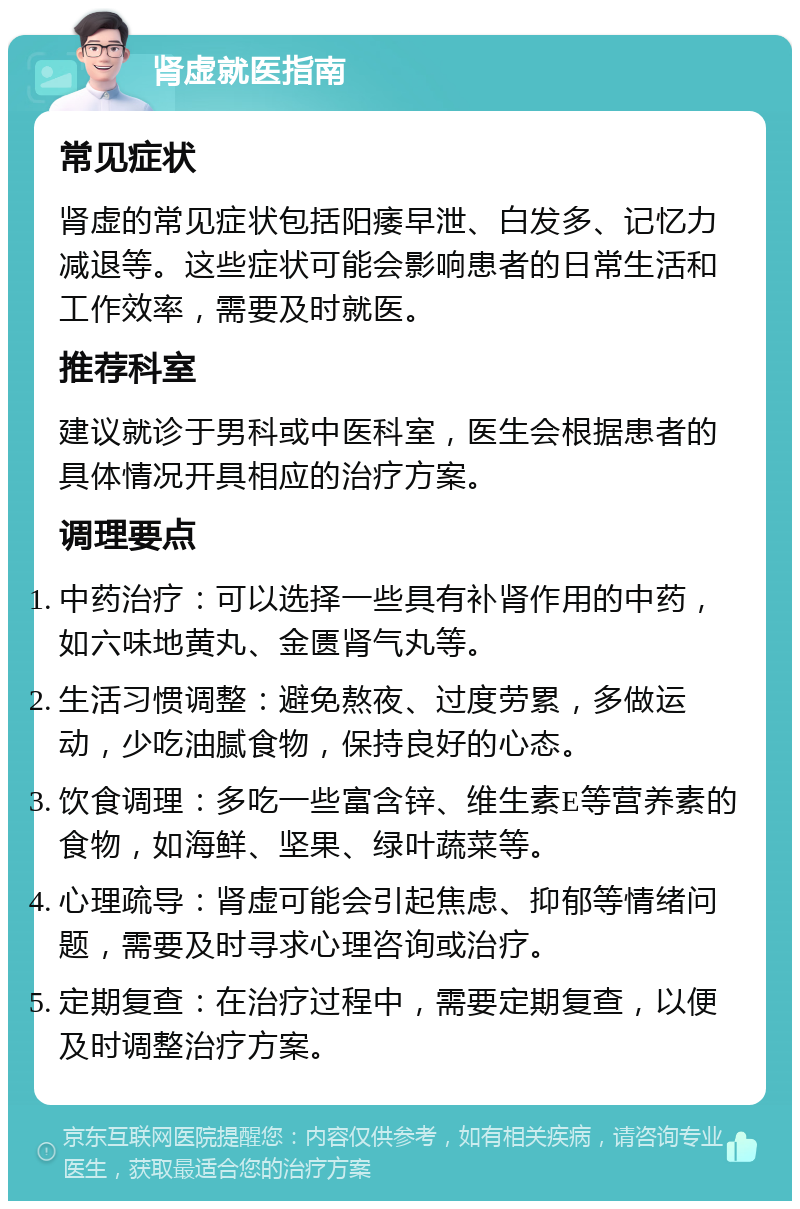 肾虚就医指南 常见症状 肾虚的常见症状包括阳痿早泄、白发多、记忆力减退等。这些症状可能会影响患者的日常生活和工作效率，需要及时就医。 推荐科室 建议就诊于男科或中医科室，医生会根据患者的具体情况开具相应的治疗方案。 调理要点 中药治疗：可以选择一些具有补肾作用的中药，如六味地黄丸、金匮肾气丸等。 生活习惯调整：避免熬夜、过度劳累，多做运动，少吃油腻食物，保持良好的心态。 饮食调理：多吃一些富含锌、维生素E等营养素的食物，如海鲜、坚果、绿叶蔬菜等。 心理疏导：肾虚可能会引起焦虑、抑郁等情绪问题，需要及时寻求心理咨询或治疗。 定期复查：在治疗过程中，需要定期复查，以便及时调整治疗方案。