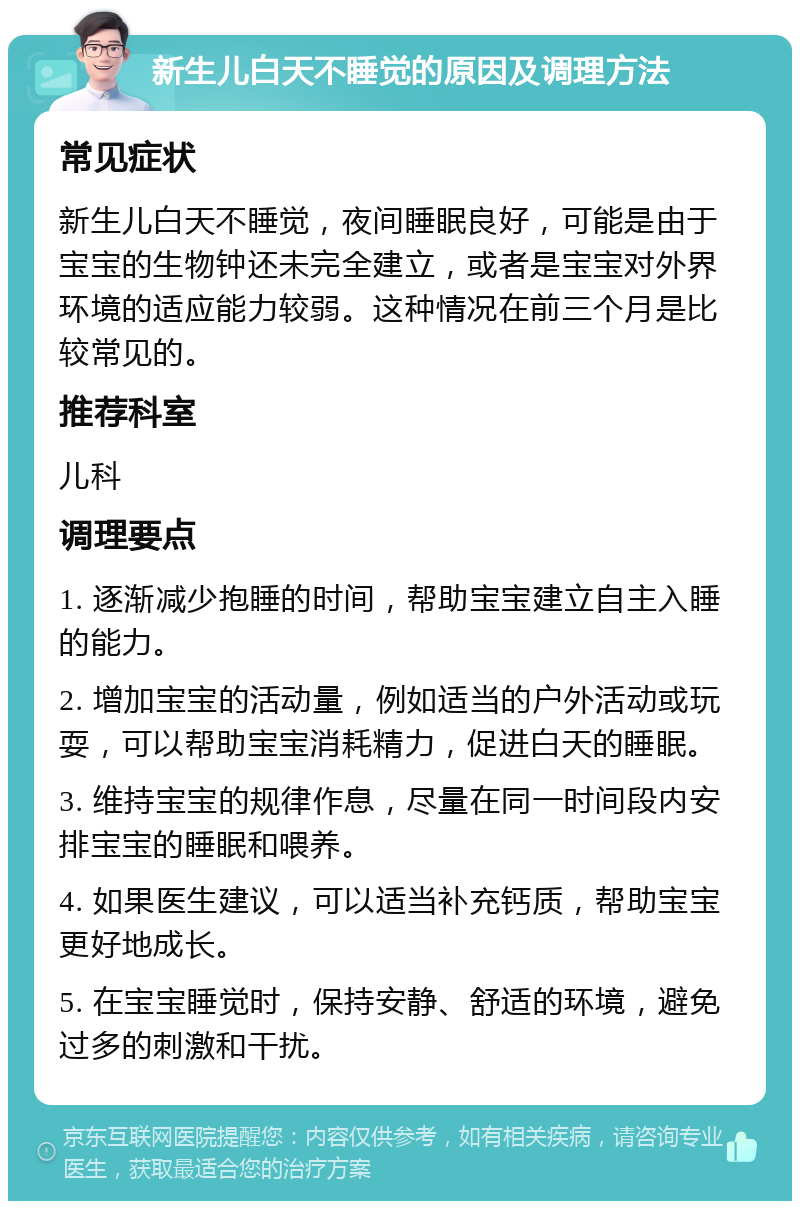 新生儿白天不睡觉的原因及调理方法 常见症状 新生儿白天不睡觉，夜间睡眠良好，可能是由于宝宝的生物钟还未完全建立，或者是宝宝对外界环境的适应能力较弱。这种情况在前三个月是比较常见的。 推荐科室 儿科 调理要点 1. 逐渐减少抱睡的时间，帮助宝宝建立自主入睡的能力。 2. 增加宝宝的活动量，例如适当的户外活动或玩耍，可以帮助宝宝消耗精力，促进白天的睡眠。 3. 维持宝宝的规律作息，尽量在同一时间段内安排宝宝的睡眠和喂养。 4. 如果医生建议，可以适当补充钙质，帮助宝宝更好地成长。 5. 在宝宝睡觉时，保持安静、舒适的环境，避免过多的刺激和干扰。