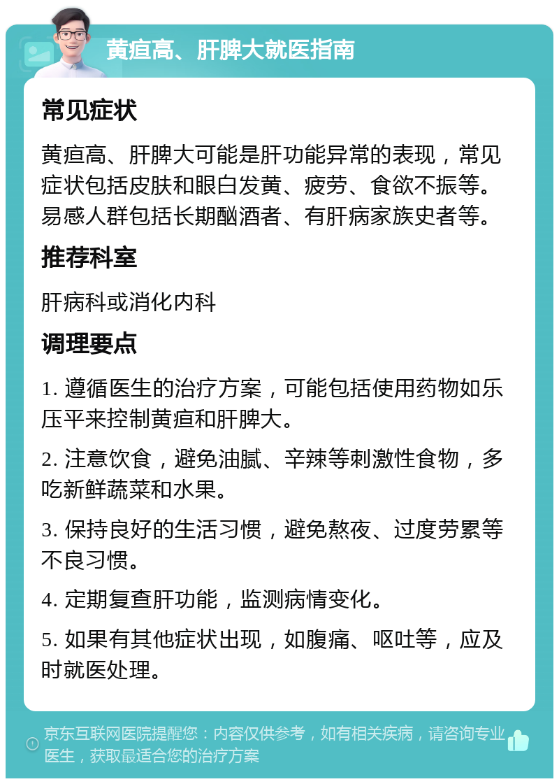 黄疸高、肝脾大就医指南 常见症状 黄疸高、肝脾大可能是肝功能异常的表现，常见症状包括皮肤和眼白发黄、疲劳、食欲不振等。易感人群包括长期酗酒者、有肝病家族史者等。 推荐科室 肝病科或消化内科 调理要点 1. 遵循医生的治疗方案，可能包括使用药物如乐压平来控制黄疸和肝脾大。 2. 注意饮食，避免油腻、辛辣等刺激性食物，多吃新鲜蔬菜和水果。 3. 保持良好的生活习惯，避免熬夜、过度劳累等不良习惯。 4. 定期复查肝功能，监测病情变化。 5. 如果有其他症状出现，如腹痛、呕吐等，应及时就医处理。