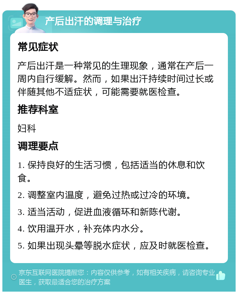 产后出汗的调理与治疗 常见症状 产后出汗是一种常见的生理现象，通常在产后一周内自行缓解。然而，如果出汗持续时间过长或伴随其他不适症状，可能需要就医检查。 推荐科室 妇科 调理要点 1. 保持良好的生活习惯，包括适当的休息和饮食。 2. 调整室内温度，避免过热或过冷的环境。 3. 适当活动，促进血液循环和新陈代谢。 4. 饮用温开水，补充体内水分。 5. 如果出现头晕等脱水症状，应及时就医检查。