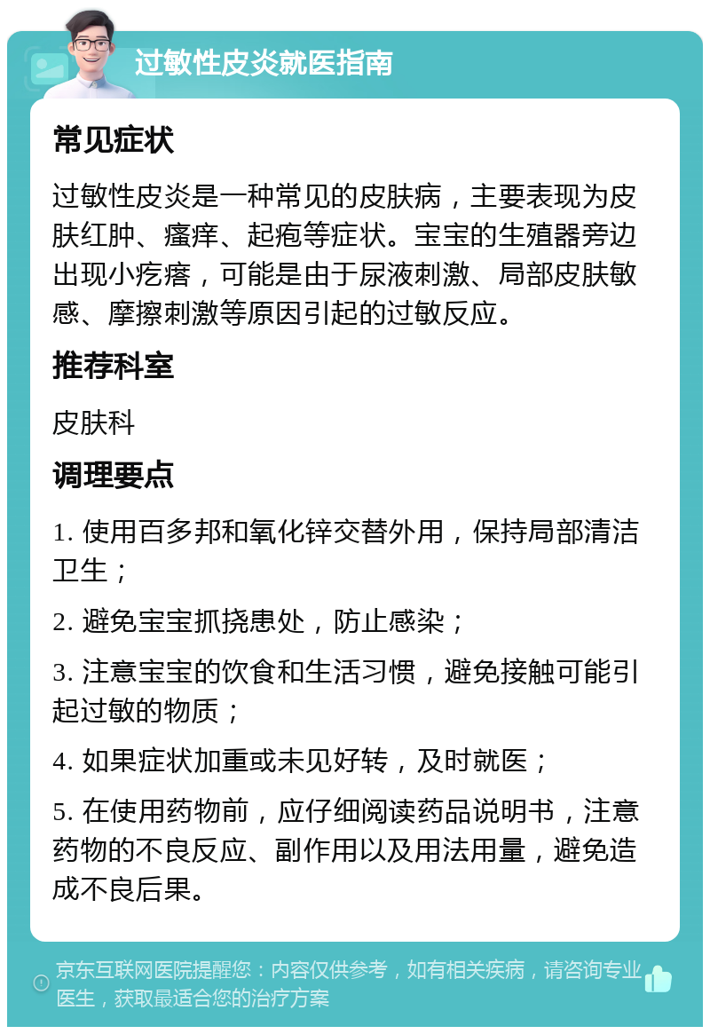 过敏性皮炎就医指南 常见症状 过敏性皮炎是一种常见的皮肤病，主要表现为皮肤红肿、瘙痒、起疱等症状。宝宝的生殖器旁边出现小疙瘩，可能是由于尿液刺激、局部皮肤敏感、摩擦刺激等原因引起的过敏反应。 推荐科室 皮肤科 调理要点 1. 使用百多邦和氧化锌交替外用，保持局部清洁卫生； 2. 避免宝宝抓挠患处，防止感染； 3. 注意宝宝的饮食和生活习惯，避免接触可能引起过敏的物质； 4. 如果症状加重或未见好转，及时就医； 5. 在使用药物前，应仔细阅读药品说明书，注意药物的不良反应、副作用以及用法用量，避免造成不良后果。