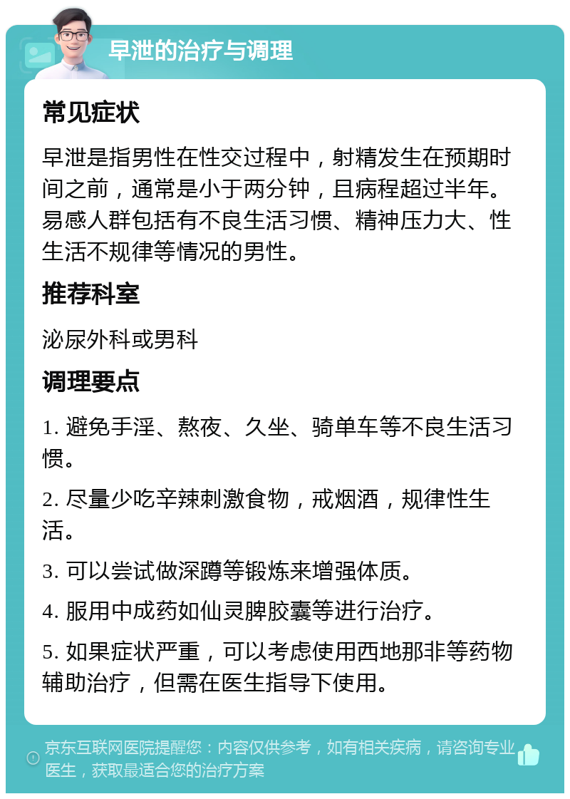 早泄的治疗与调理 常见症状 早泄是指男性在性交过程中，射精发生在预期时间之前，通常是小于两分钟，且病程超过半年。易感人群包括有不良生活习惯、精神压力大、性生活不规律等情况的男性。 推荐科室 泌尿外科或男科 调理要点 1. 避免手淫、熬夜、久坐、骑单车等不良生活习惯。 2. 尽量少吃辛辣刺激食物，戒烟酒，规律性生活。 3. 可以尝试做深蹲等锻炼来增强体质。 4. 服用中成药如仙灵脾胶囊等进行治疗。 5. 如果症状严重，可以考虑使用西地那非等药物辅助治疗，但需在医生指导下使用。