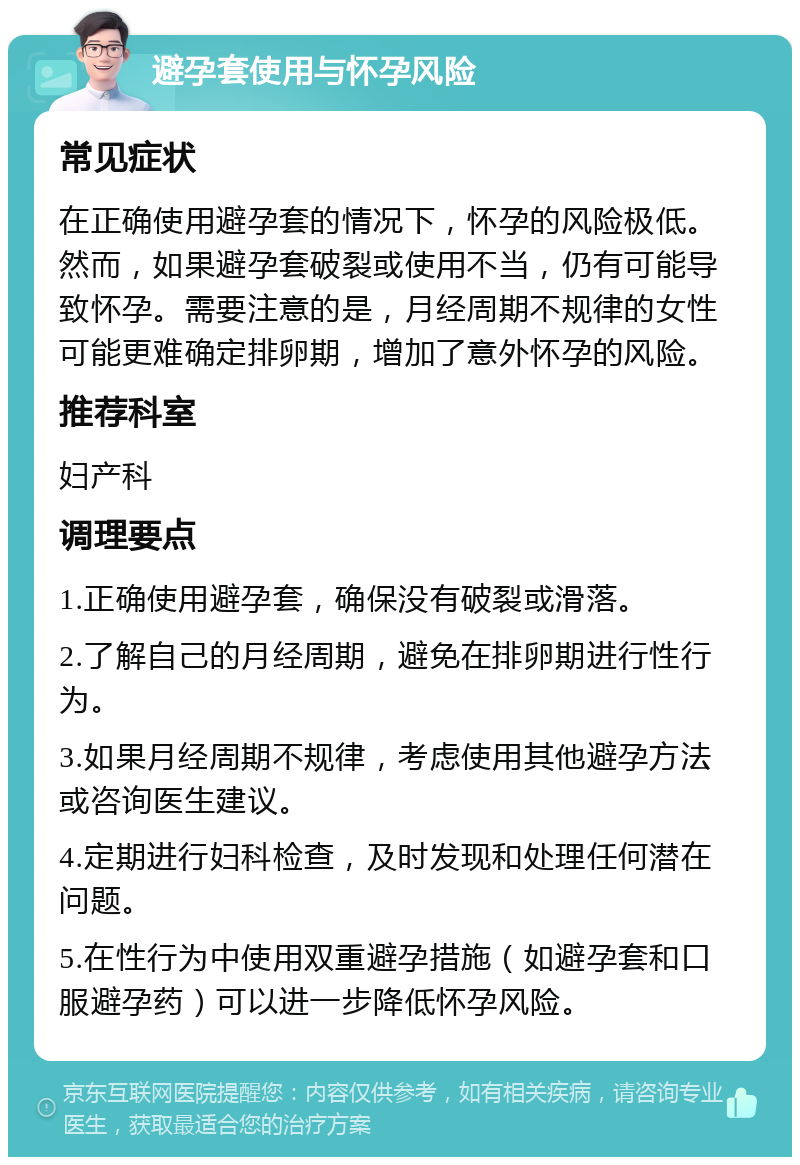 避孕套使用与怀孕风险 常见症状 在正确使用避孕套的情况下，怀孕的风险极低。然而，如果避孕套破裂或使用不当，仍有可能导致怀孕。需要注意的是，月经周期不规律的女性可能更难确定排卵期，增加了意外怀孕的风险。 推荐科室 妇产科 调理要点 1.正确使用避孕套，确保没有破裂或滑落。 2.了解自己的月经周期，避免在排卵期进行性行为。 3.如果月经周期不规律，考虑使用其他避孕方法或咨询医生建议。 4.定期进行妇科检查，及时发现和处理任何潜在问题。 5.在性行为中使用双重避孕措施（如避孕套和口服避孕药）可以进一步降低怀孕风险。