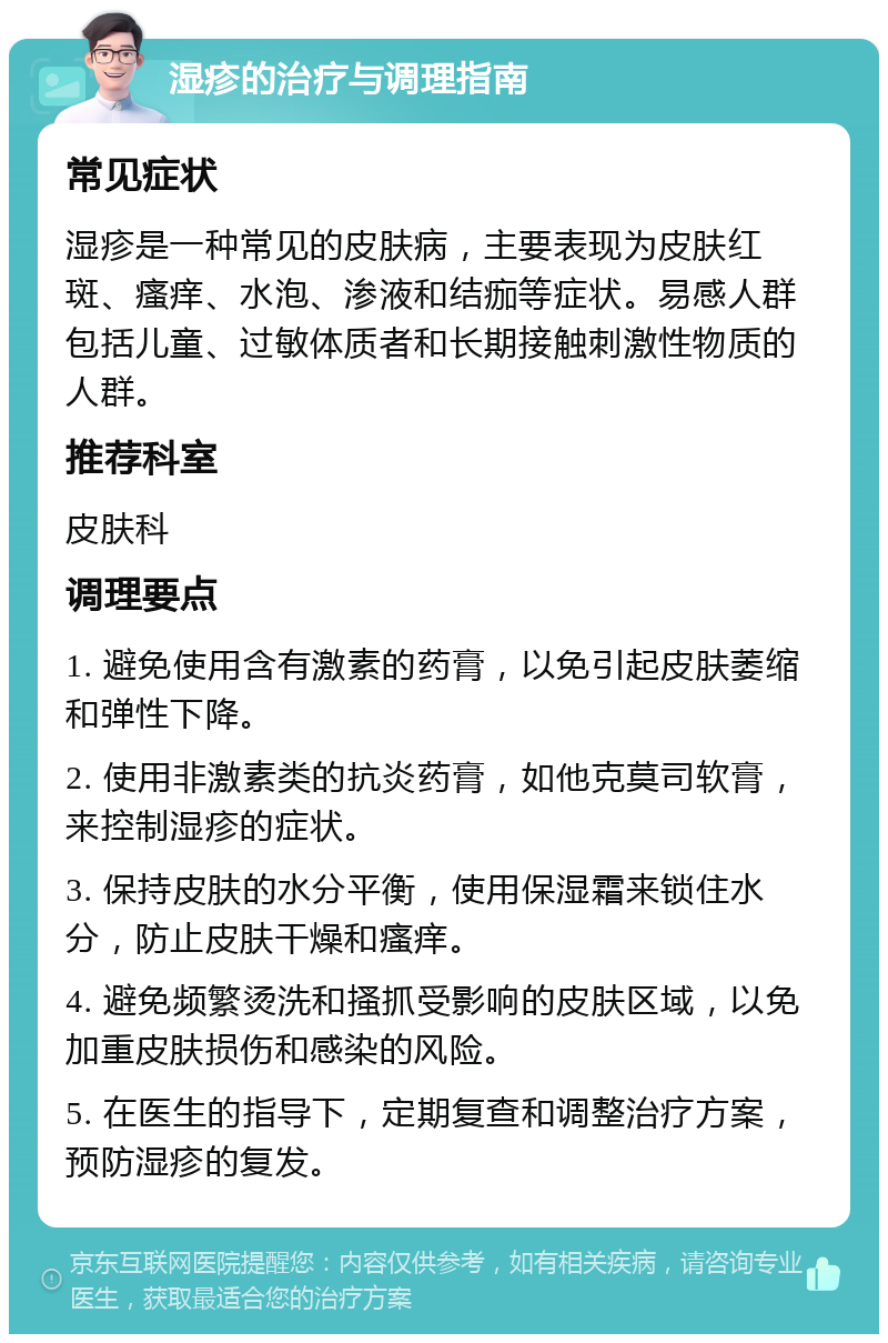 湿疹的治疗与调理指南 常见症状 湿疹是一种常见的皮肤病，主要表现为皮肤红斑、瘙痒、水泡、渗液和结痂等症状。易感人群包括儿童、过敏体质者和长期接触刺激性物质的人群。 推荐科室 皮肤科 调理要点 1. 避免使用含有激素的药膏，以免引起皮肤萎缩和弹性下降。 2. 使用非激素类的抗炎药膏，如他克莫司软膏，来控制湿疹的症状。 3. 保持皮肤的水分平衡，使用保湿霜来锁住水分，防止皮肤干燥和瘙痒。 4. 避免频繁烫洗和搔抓受影响的皮肤区域，以免加重皮肤损伤和感染的风险。 5. 在医生的指导下，定期复查和调整治疗方案，预防湿疹的复发。