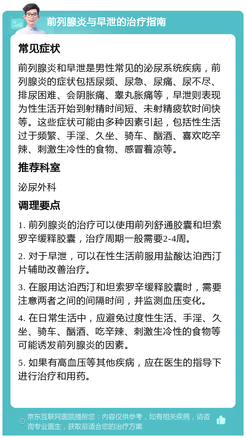 前列腺炎与早泄的治疗指南 常见症状 前列腺炎和早泄是男性常见的泌尿系统疾病，前列腺炎的症状包括尿频、尿急、尿痛、尿不尽、排尿困难、会阴胀痛、睾丸胀痛等，早泄则表现为性生活开始到射精时间短、未射精疲软时间快等。这些症状可能由多种因素引起，包括性生活过于频繁、手淫、久坐、骑车、酗酒、喜欢吃辛辣、刺激生冷性的食物、感冒着凉等。 推荐科室 泌尿外科 调理要点 1. 前列腺炎的治疗可以使用前列舒通胶囊和坦索罗辛缓释胶囊，治疗周期一般需要2-4周。 2. 对于早泄，可以在性生活前服用盐酸达泊西汀片辅助改善治疗。 3. 在服用达泊西汀和坦索罗辛缓释胶囊时，需要注意两者之间的间隔时间，并监测血压变化。 4. 在日常生活中，应避免过度性生活、手淫、久坐、骑车、酗酒、吃辛辣、刺激生冷性的食物等可能诱发前列腺炎的因素。 5. 如果有高血压等其他疾病，应在医生的指导下进行治疗和用药。