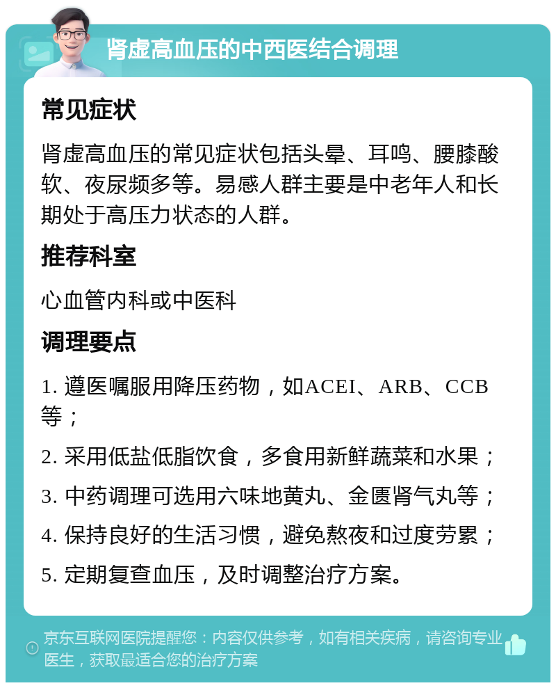 肾虚高血压的中西医结合调理 常见症状 肾虚高血压的常见症状包括头晕、耳鸣、腰膝酸软、夜尿频多等。易感人群主要是中老年人和长期处于高压力状态的人群。 推荐科室 心血管内科或中医科 调理要点 1. 遵医嘱服用降压药物，如ACEI、ARB、CCB等； 2. 采用低盐低脂饮食，多食用新鲜蔬菜和水果； 3. 中药调理可选用六味地黄丸、金匮肾气丸等； 4. 保持良好的生活习惯，避免熬夜和过度劳累； 5. 定期复查血压，及时调整治疗方案。