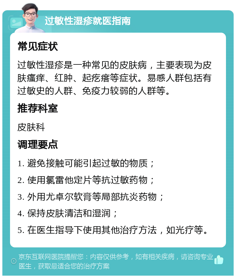 过敏性湿疹就医指南 常见症状 过敏性湿疹是一种常见的皮肤病，主要表现为皮肤瘙痒、红肿、起疙瘩等症状。易感人群包括有过敏史的人群、免疫力较弱的人群等。 推荐科室 皮肤科 调理要点 1. 避免接触可能引起过敏的物质； 2. 使用氯雷他定片等抗过敏药物； 3. 外用尤卓尔软膏等局部抗炎药物； 4. 保持皮肤清洁和湿润； 5. 在医生指导下使用其他治疗方法，如光疗等。