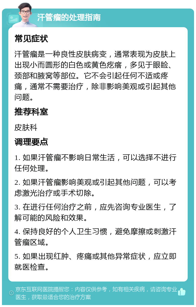 汗管瘤的处理指南 常见症状 汗管瘤是一种良性皮肤病变，通常表现为皮肤上出现小而圆形的白色或黄色疙瘩，多见于眼睑、颈部和腋窝等部位。它不会引起任何不适或疼痛，通常不需要治疗，除非影响美观或引起其他问题。 推荐科室 皮肤科 调理要点 1. 如果汗管瘤不影响日常生活，可以选择不进行任何处理。 2. 如果汗管瘤影响美观或引起其他问题，可以考虑激光治疗或手术切除。 3. 在进行任何治疗之前，应先咨询专业医生，了解可能的风险和效果。 4. 保持良好的个人卫生习惯，避免摩擦或刺激汗管瘤区域。 5. 如果出现红肿、疼痛或其他异常症状，应立即就医检查。