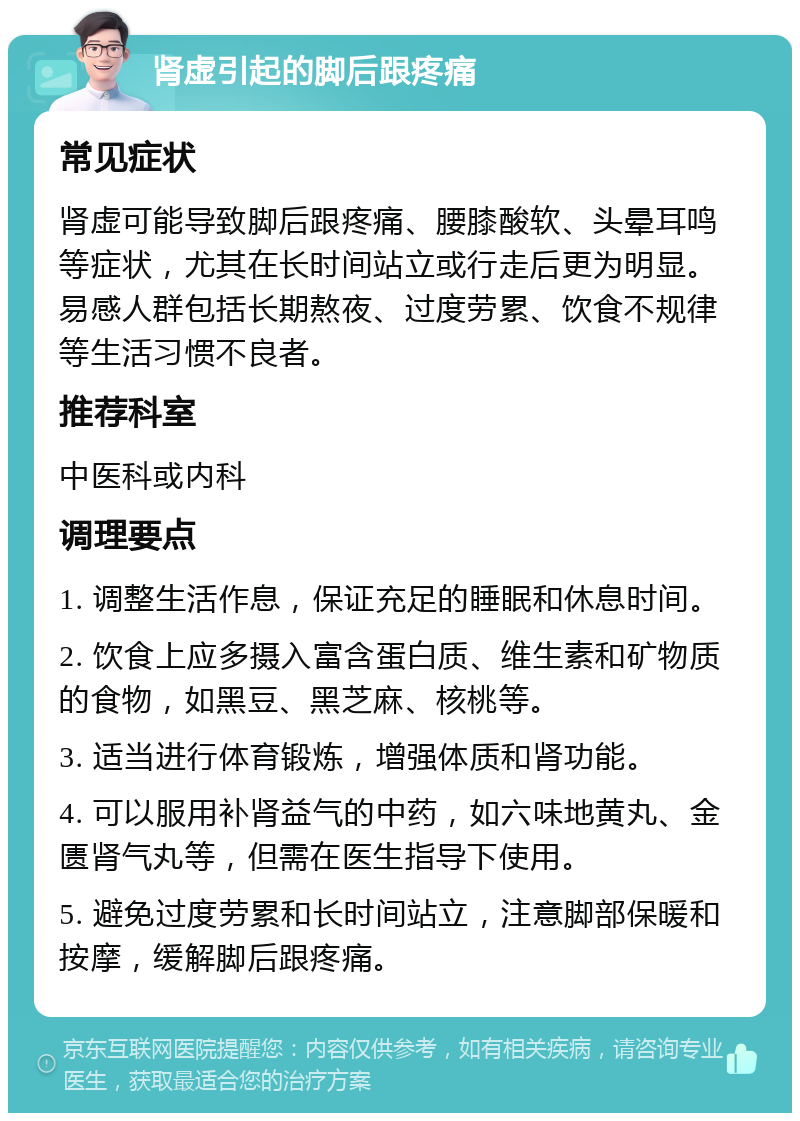 肾虚引起的脚后跟疼痛 常见症状 肾虚可能导致脚后跟疼痛、腰膝酸软、头晕耳鸣等症状，尤其在长时间站立或行走后更为明显。易感人群包括长期熬夜、过度劳累、饮食不规律等生活习惯不良者。 推荐科室 中医科或内科 调理要点 1. 调整生活作息，保证充足的睡眠和休息时间。 2. 饮食上应多摄入富含蛋白质、维生素和矿物质的食物，如黑豆、黑芝麻、核桃等。 3. 适当进行体育锻炼，增强体质和肾功能。 4. 可以服用补肾益气的中药，如六味地黄丸、金匮肾气丸等，但需在医生指导下使用。 5. 避免过度劳累和长时间站立，注意脚部保暖和按摩，缓解脚后跟疼痛。