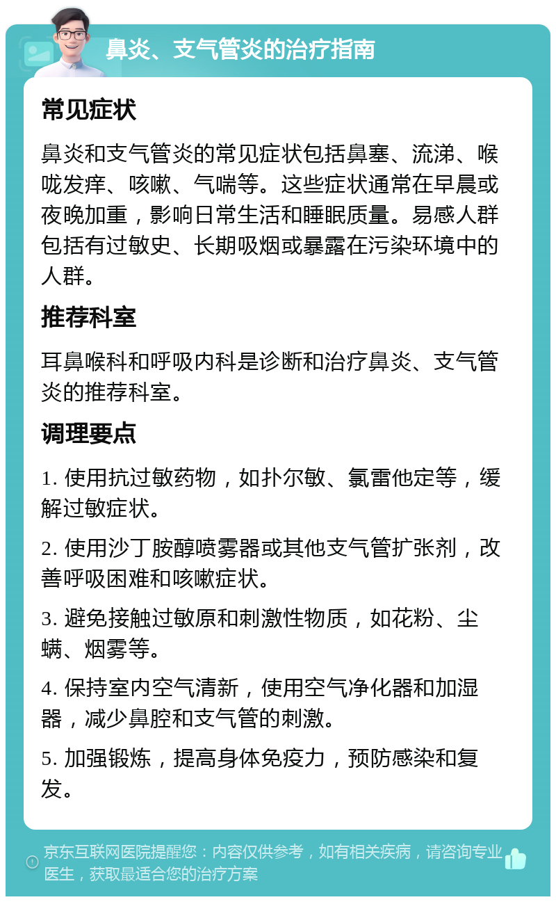 鼻炎、支气管炎的治疗指南 常见症状 鼻炎和支气管炎的常见症状包括鼻塞、流涕、喉咙发痒、咳嗽、气喘等。这些症状通常在早晨或夜晚加重，影响日常生活和睡眠质量。易感人群包括有过敏史、长期吸烟或暴露在污染环境中的人群。 推荐科室 耳鼻喉科和呼吸内科是诊断和治疗鼻炎、支气管炎的推荐科室。 调理要点 1. 使用抗过敏药物，如扑尔敏、氯雷他定等，缓解过敏症状。 2. 使用沙丁胺醇喷雾器或其他支气管扩张剂，改善呼吸困难和咳嗽症状。 3. 避免接触过敏原和刺激性物质，如花粉、尘螨、烟雾等。 4. 保持室内空气清新，使用空气净化器和加湿器，减少鼻腔和支气管的刺激。 5. 加强锻炼，提高身体免疫力，预防感染和复发。