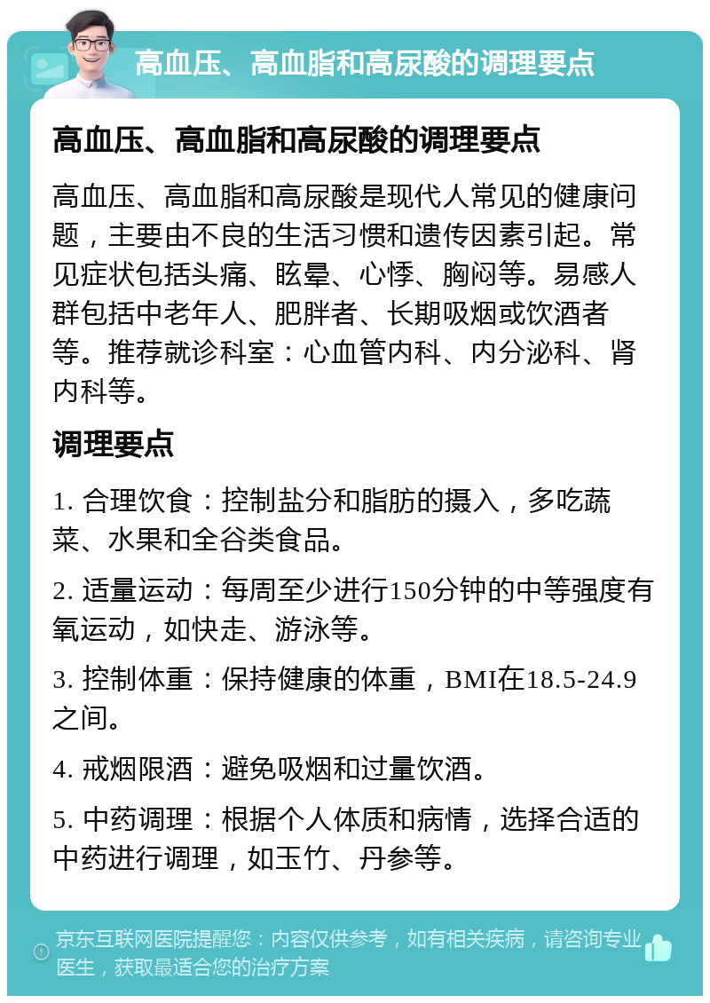 高血压、高血脂和高尿酸的调理要点 高血压、高血脂和高尿酸的调理要点 高血压、高血脂和高尿酸是现代人常见的健康问题，主要由不良的生活习惯和遗传因素引起。常见症状包括头痛、眩晕、心悸、胸闷等。易感人群包括中老年人、肥胖者、长期吸烟或饮酒者等。推荐就诊科室：心血管内科、内分泌科、肾内科等。 调理要点 1. 合理饮食：控制盐分和脂肪的摄入，多吃蔬菜、水果和全谷类食品。 2. 适量运动：每周至少进行150分钟的中等强度有氧运动，如快走、游泳等。 3. 控制体重：保持健康的体重，BMI在18.5-24.9之间。 4. 戒烟限酒：避免吸烟和过量饮酒。 5. 中药调理：根据个人体质和病情，选择合适的中药进行调理，如玉竹、丹参等。