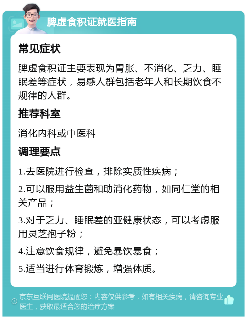 脾虚食积证就医指南 常见症状 脾虚食积证主要表现为胃胀、不消化、乏力、睡眠差等症状，易感人群包括老年人和长期饮食不规律的人群。 推荐科室 消化内科或中医科 调理要点 1.去医院进行检查，排除实质性疾病； 2.可以服用益生菌和助消化药物，如同仁堂的相关产品； 3.对于乏力、睡眠差的亚健康状态，可以考虑服用灵芝孢子粉； 4.注意饮食规律，避免暴饮暴食； 5.适当进行体育锻炼，增强体质。