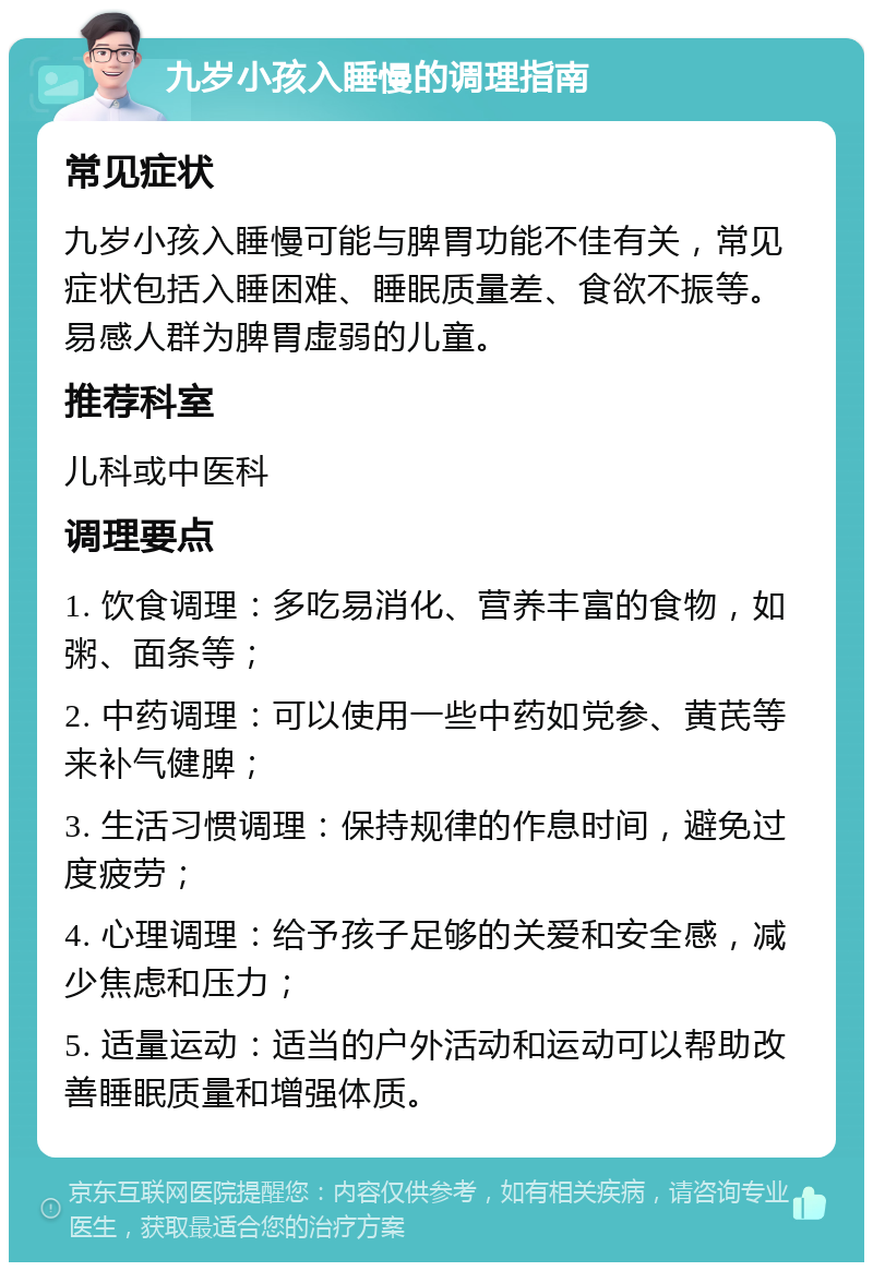 九岁小孩入睡慢的调理指南 常见症状 九岁小孩入睡慢可能与脾胃功能不佳有关，常见症状包括入睡困难、睡眠质量差、食欲不振等。易感人群为脾胃虚弱的儿童。 推荐科室 儿科或中医科 调理要点 1. 饮食调理：多吃易消化、营养丰富的食物，如粥、面条等； 2. 中药调理：可以使用一些中药如党参、黄芪等来补气健脾； 3. 生活习惯调理：保持规律的作息时间，避免过度疲劳； 4. 心理调理：给予孩子足够的关爱和安全感，减少焦虑和压力； 5. 适量运动：适当的户外活动和运动可以帮助改善睡眠质量和增强体质。