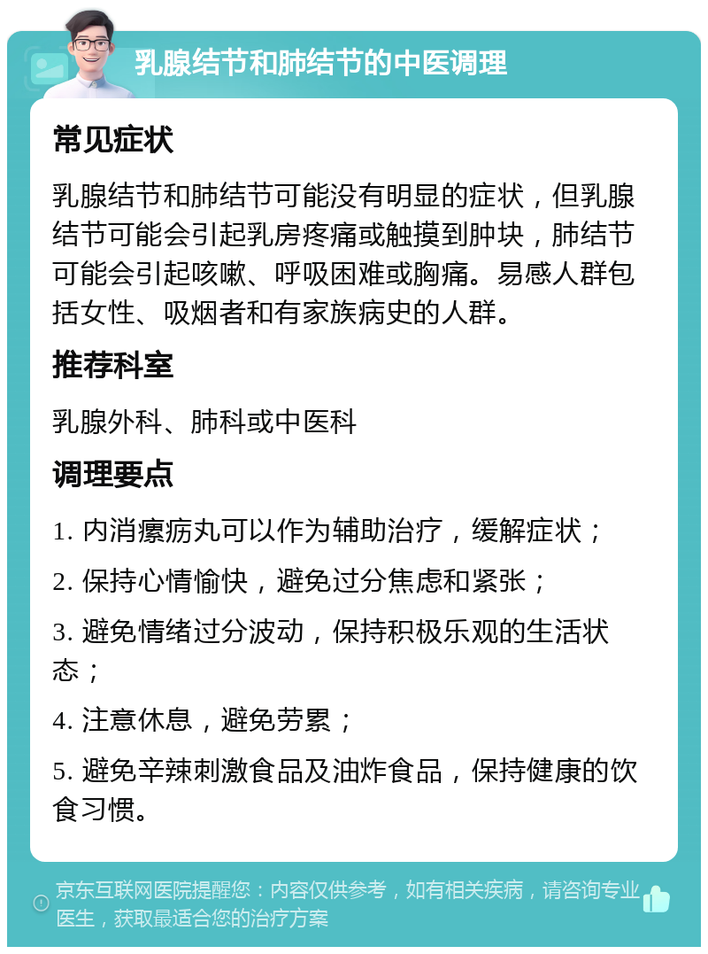 乳腺结节和肺结节的中医调理 常见症状 乳腺结节和肺结节可能没有明显的症状，但乳腺结节可能会引起乳房疼痛或触摸到肿块，肺结节可能会引起咳嗽、呼吸困难或胸痛。易感人群包括女性、吸烟者和有家族病史的人群。 推荐科室 乳腺外科、肺科或中医科 调理要点 1. 内消瘰疬丸可以作为辅助治疗，缓解症状； 2. 保持心情愉快，避免过分焦虑和紧张； 3. 避免情绪过分波动，保持积极乐观的生活状态； 4. 注意休息，避免劳累； 5. 避免辛辣刺激食品及油炸食品，保持健康的饮食习惯。