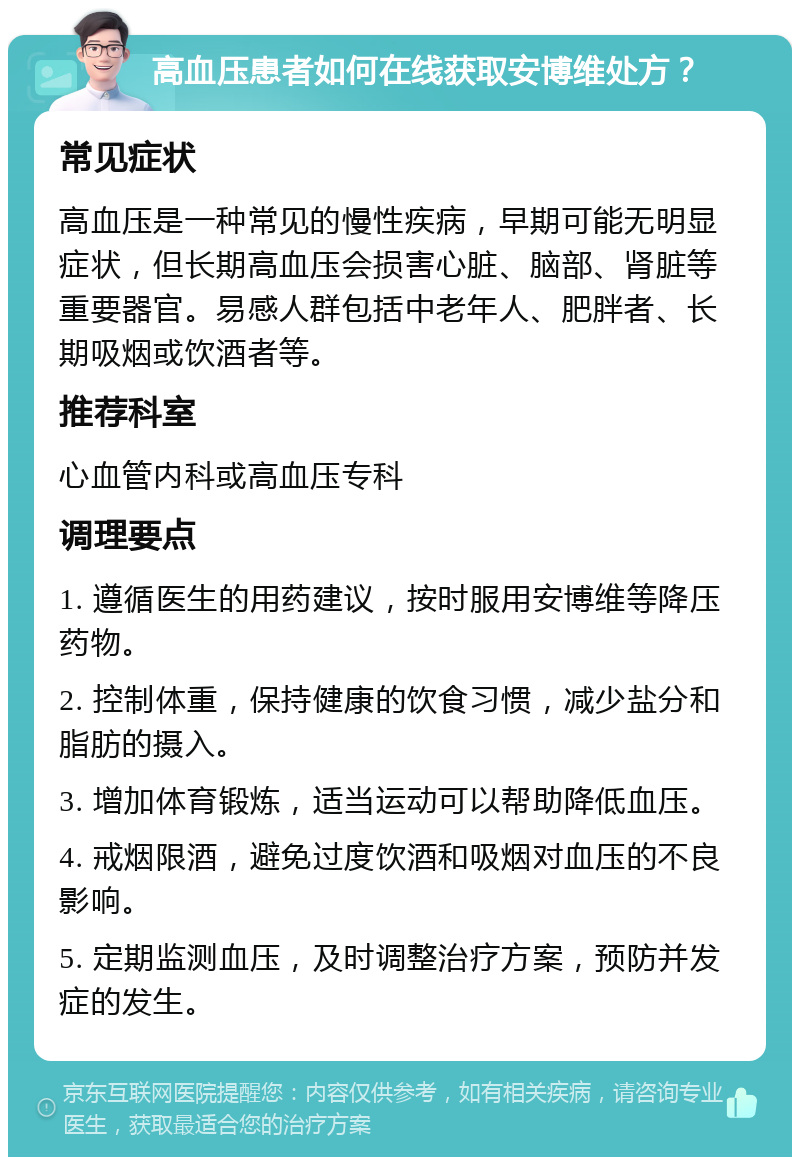 高血压患者如何在线获取安博维处方？ 常见症状 高血压是一种常见的慢性疾病，早期可能无明显症状，但长期高血压会损害心脏、脑部、肾脏等重要器官。易感人群包括中老年人、肥胖者、长期吸烟或饮酒者等。 推荐科室 心血管内科或高血压专科 调理要点 1. 遵循医生的用药建议，按时服用安博维等降压药物。 2. 控制体重，保持健康的饮食习惯，减少盐分和脂肪的摄入。 3. 增加体育锻炼，适当运动可以帮助降低血压。 4. 戒烟限酒，避免过度饮酒和吸烟对血压的不良影响。 5. 定期监测血压，及时调整治疗方案，预防并发症的发生。