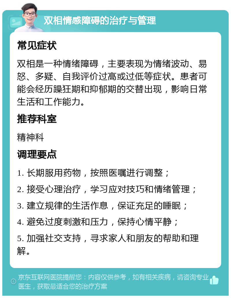 双相情感障碍的治疗与管理 常见症状 双相是一种情绪障碍，主要表现为情绪波动、易怒、多疑、自我评价过高或过低等症状。患者可能会经历躁狂期和抑郁期的交替出现，影响日常生活和工作能力。 推荐科室 精神科 调理要点 1. 长期服用药物，按照医嘱进行调整； 2. 接受心理治疗，学习应对技巧和情绪管理； 3. 建立规律的生活作息，保证充足的睡眠； 4. 避免过度刺激和压力，保持心情平静； 5. 加强社交支持，寻求家人和朋友的帮助和理解。