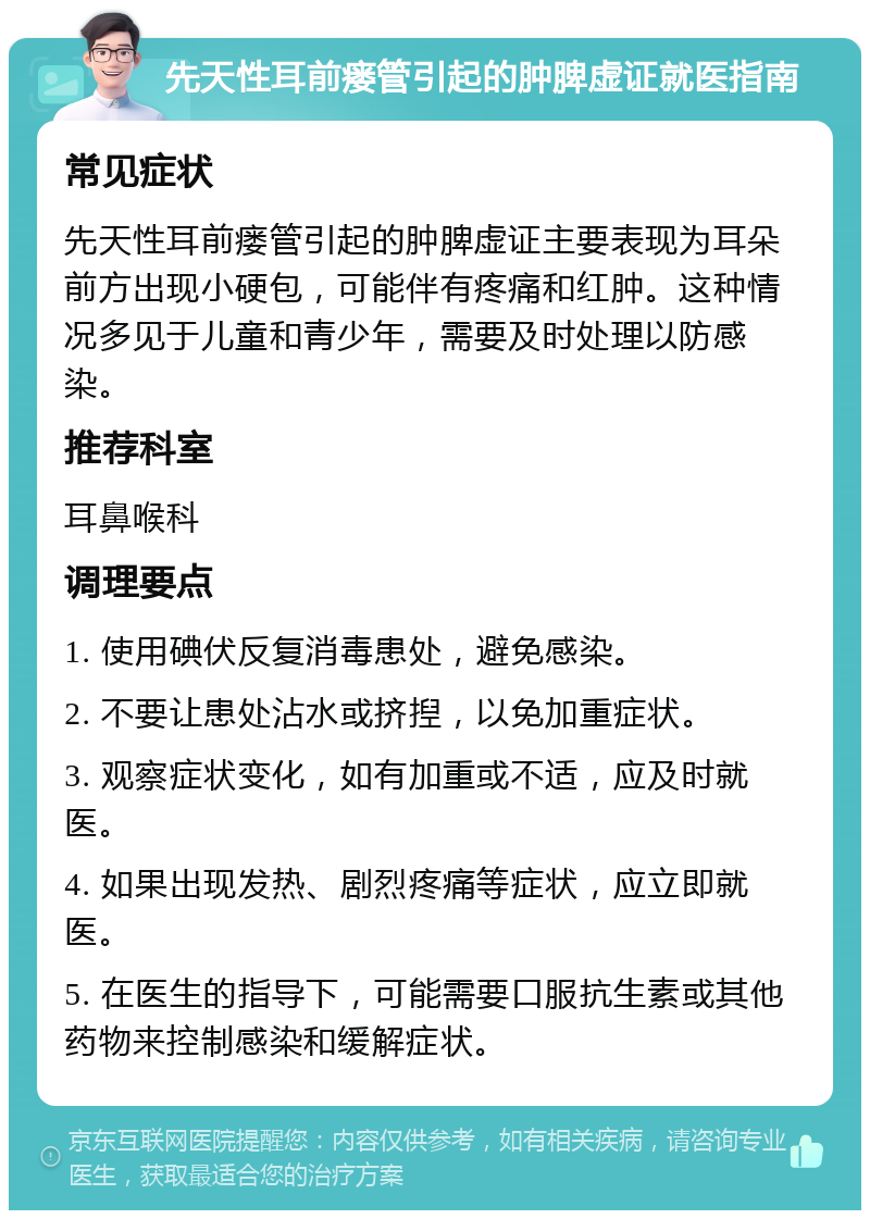 先天性耳前瘘管引起的肿脾虚证就医指南 常见症状 先天性耳前瘘管引起的肿脾虚证主要表现为耳朵前方出现小硬包，可能伴有疼痛和红肿。这种情况多见于儿童和青少年，需要及时处理以防感染。 推荐科室 耳鼻喉科 调理要点 1. 使用碘伏反复消毒患处，避免感染。 2. 不要让患处沾水或挤揑，以免加重症状。 3. 观察症状变化，如有加重或不适，应及时就医。 4. 如果出现发热、剧烈疼痛等症状，应立即就医。 5. 在医生的指导下，可能需要口服抗生素或其他药物来控制感染和缓解症状。