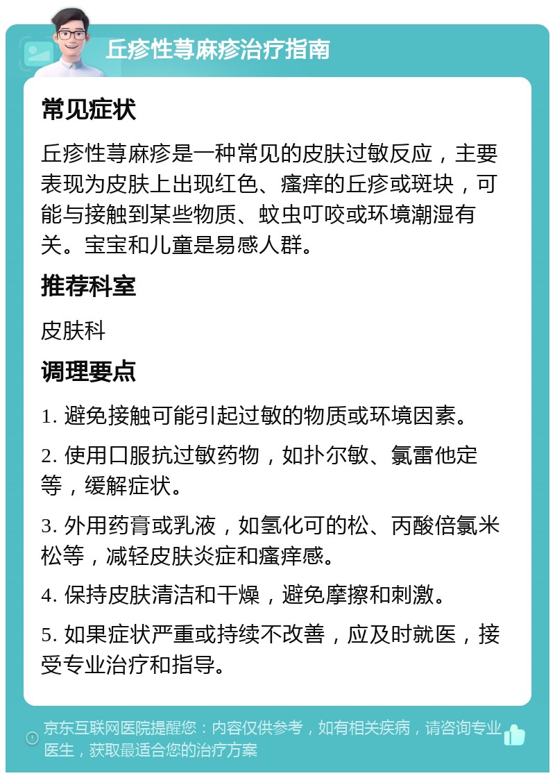 丘疹性荨麻疹治疗指南 常见症状 丘疹性荨麻疹是一种常见的皮肤过敏反应，主要表现为皮肤上出现红色、瘙痒的丘疹或斑块，可能与接触到某些物质、蚊虫叮咬或环境潮湿有关。宝宝和儿童是易感人群。 推荐科室 皮肤科 调理要点 1. 避免接触可能引起过敏的物质或环境因素。 2. 使用口服抗过敏药物，如扑尔敏、氯雷他定等，缓解症状。 3. 外用药膏或乳液，如氢化可的松、丙酸倍氯米松等，减轻皮肤炎症和瘙痒感。 4. 保持皮肤清洁和干燥，避免摩擦和刺激。 5. 如果症状严重或持续不改善，应及时就医，接受专业治疗和指导。