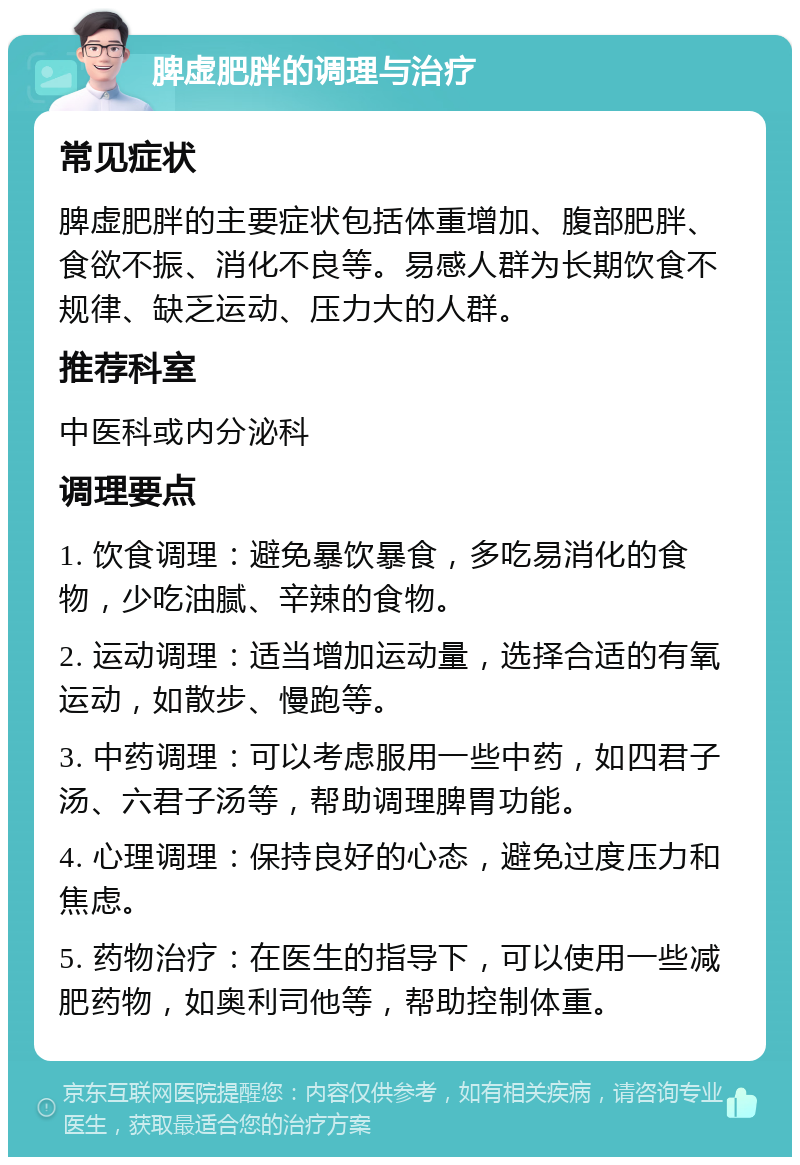 脾虚肥胖的调理与治疗 常见症状 脾虚肥胖的主要症状包括体重增加、腹部肥胖、食欲不振、消化不良等。易感人群为长期饮食不规律、缺乏运动、压力大的人群。 推荐科室 中医科或内分泌科 调理要点 1. 饮食调理：避免暴饮暴食，多吃易消化的食物，少吃油腻、辛辣的食物。 2. 运动调理：适当增加运动量，选择合适的有氧运动，如散步、慢跑等。 3. 中药调理：可以考虑服用一些中药，如四君子汤、六君子汤等，帮助调理脾胃功能。 4. 心理调理：保持良好的心态，避免过度压力和焦虑。 5. 药物治疗：在医生的指导下，可以使用一些减肥药物，如奥利司他等，帮助控制体重。