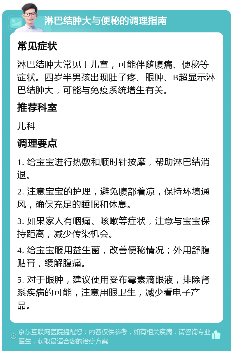 淋巴结肿大与便秘的调理指南 常见症状 淋巴结肿大常见于儿童，可能伴随腹痛、便秘等症状。四岁半男孩出现肚子疼、眼肿、B超显示淋巴结肿大，可能与免疫系统增生有关。 推荐科室 儿科 调理要点 1. 给宝宝进行热敷和顺时针按摩，帮助淋巴结消退。 2. 注意宝宝的护理，避免腹部着凉，保持环境通风，确保充足的睡眠和休息。 3. 如果家人有咽痛、咳嗽等症状，注意与宝宝保持距离，减少传染机会。 4. 给宝宝服用益生菌，改善便秘情况；外用舒腹贴膏，缓解腹痛。 5. 对于眼肿，建议使用妥布霉素滴眼液，排除肾系疾病的可能，注意用眼卫生，减少看电子产品。