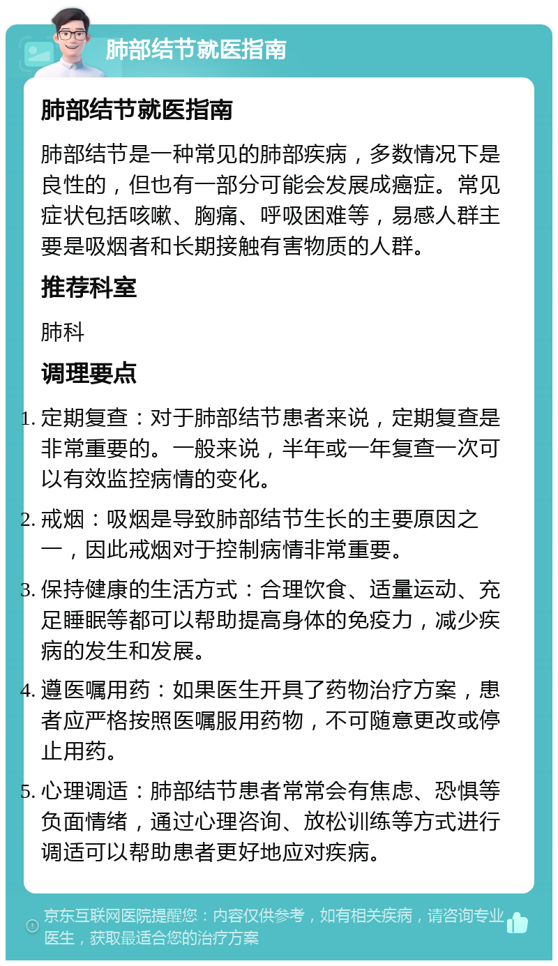 肺部结节就医指南 肺部结节就医指南 肺部结节是一种常见的肺部疾病，多数情况下是良性的，但也有一部分可能会发展成癌症。常见症状包括咳嗽、胸痛、呼吸困难等，易感人群主要是吸烟者和长期接触有害物质的人群。 推荐科室 肺科 调理要点 定期复查：对于肺部结节患者来说，定期复查是非常重要的。一般来说，半年或一年复查一次可以有效监控病情的变化。 戒烟：吸烟是导致肺部结节生长的主要原因之一，因此戒烟对于控制病情非常重要。 保持健康的生活方式：合理饮食、适量运动、充足睡眠等都可以帮助提高身体的免疫力，减少疾病的发生和发展。 遵医嘱用药：如果医生开具了药物治疗方案，患者应严格按照医嘱服用药物，不可随意更改或停止用药。 心理调适：肺部结节患者常常会有焦虑、恐惧等负面情绪，通过心理咨询、放松训练等方式进行调适可以帮助患者更好地应对疾病。