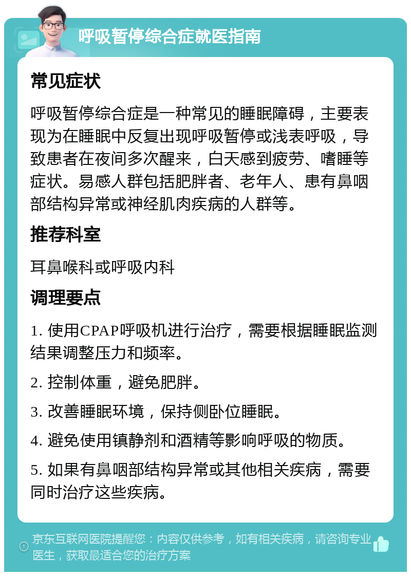 呼吸暂停综合症就医指南 常见症状 呼吸暂停综合症是一种常见的睡眠障碍，主要表现为在睡眠中反复出现呼吸暂停或浅表呼吸，导致患者在夜间多次醒来，白天感到疲劳、嗜睡等症状。易感人群包括肥胖者、老年人、患有鼻咽部结构异常或神经肌肉疾病的人群等。 推荐科室 耳鼻喉科或呼吸内科 调理要点 1. 使用CPAP呼吸机进行治疗，需要根据睡眠监测结果调整压力和频率。 2. 控制体重，避免肥胖。 3. 改善睡眠环境，保持侧卧位睡眠。 4. 避免使用镇静剂和酒精等影响呼吸的物质。 5. 如果有鼻咽部结构异常或其他相关疾病，需要同时治疗这些疾病。