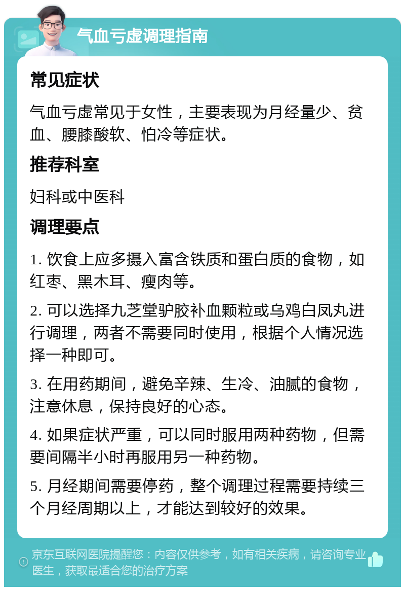 气血亏虚调理指南 常见症状 气血亏虚常见于女性，主要表现为月经量少、贫血、腰膝酸软、怕冷等症状。 推荐科室 妇科或中医科 调理要点 1. 饮食上应多摄入富含铁质和蛋白质的食物，如红枣、黑木耳、瘦肉等。 2. 可以选择九芝堂驴胶补血颗粒或乌鸡白凤丸进行调理，两者不需要同时使用，根据个人情况选择一种即可。 3. 在用药期间，避免辛辣、生冷、油腻的食物，注意休息，保持良好的心态。 4. 如果症状严重，可以同时服用两种药物，但需要间隔半小时再服用另一种药物。 5. 月经期间需要停药，整个调理过程需要持续三个月经周期以上，才能达到较好的效果。