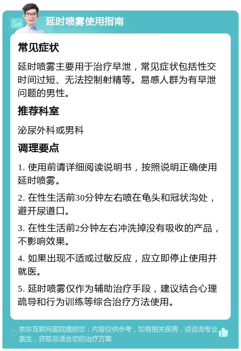 延时喷雾使用指南 常见症状 延时喷雾主要用于治疗早泄，常见症状包括性交时间过短、无法控制射精等。易感人群为有早泄问题的男性。 推荐科室 泌尿外科或男科 调理要点 1. 使用前请详细阅读说明书，按照说明正确使用延时喷雾。 2. 在性生活前30分钟左右喷在龟头和冠状沟处，避开尿道口。 3. 在性生活前2分钟左右冲洗掉没有吸收的产品，不影响效果。 4. 如果出现不适或过敏反应，应立即停止使用并就医。 5. 延时喷雾仅作为辅助治疗手段，建议结合心理疏导和行为训练等综合治疗方法使用。