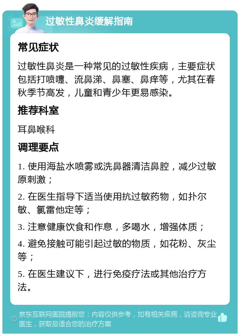 过敏性鼻炎缓解指南 常见症状 过敏性鼻炎是一种常见的过敏性疾病，主要症状包括打喷嚏、流鼻涕、鼻塞、鼻痒等，尤其在春秋季节高发，儿童和青少年更易感染。 推荐科室 耳鼻喉科 调理要点 1. 使用海盐水喷雾或洗鼻器清洁鼻腔，减少过敏原刺激； 2. 在医生指导下适当使用抗过敏药物，如扑尔敏、氯雷他定等； 3. 注意健康饮食和作息，多喝水，增强体质； 4. 避免接触可能引起过敏的物质，如花粉、灰尘等； 5. 在医生建议下，进行免疫疗法或其他治疗方法。