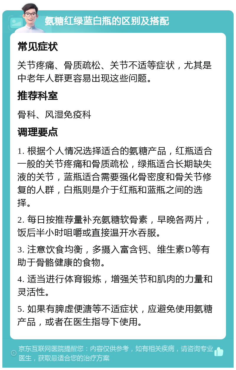 氨糖红绿蓝白瓶的区别及搭配 常见症状 关节疼痛、骨质疏松、关节不适等症状，尤其是中老年人群更容易出现这些问题。 推荐科室 骨科、风湿免疫科 调理要点 1. 根据个人情况选择适合的氨糖产品，红瓶适合一般的关节疼痛和骨质疏松，绿瓶适合长期缺失液的关节，蓝瓶适合需要强化骨密度和骨关节修复的人群，白瓶则是介于红瓶和蓝瓶之间的选择。 2. 每日按推荐量补充氨糖软骨素，早晚各两片，饭后半小时咀嚼或直接温开水吞服。 3. 注意饮食均衡，多摄入富含钙、维生素D等有助于骨骼健康的食物。 4. 适当进行体育锻炼，增强关节和肌肉的力量和灵活性。 5. 如果有脾虚便溏等不适症状，应避免使用氨糖产品，或者在医生指导下使用。