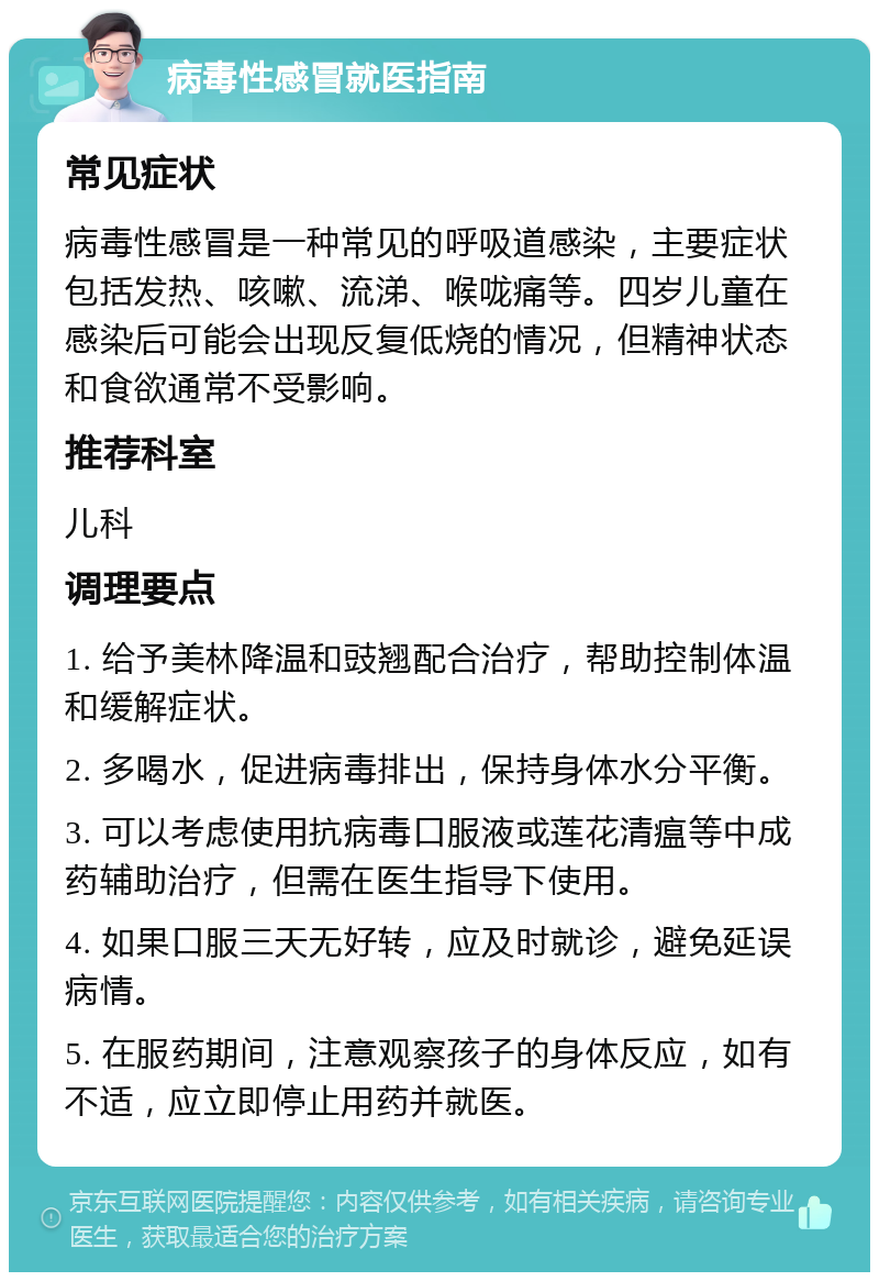 病毒性感冒就医指南 常见症状 病毒性感冒是一种常见的呼吸道感染，主要症状包括发热、咳嗽、流涕、喉咙痛等。四岁儿童在感染后可能会出现反复低烧的情况，但精神状态和食欲通常不受影响。 推荐科室 儿科 调理要点 1. 给予美林降温和豉翘配合治疗，帮助控制体温和缓解症状。 2. 多喝水，促进病毒排出，保持身体水分平衡。 3. 可以考虑使用抗病毒口服液或莲花清瘟等中成药辅助治疗，但需在医生指导下使用。 4. 如果口服三天无好转，应及时就诊，避免延误病情。 5. 在服药期间，注意观察孩子的身体反应，如有不适，应立即停止用药并就医。