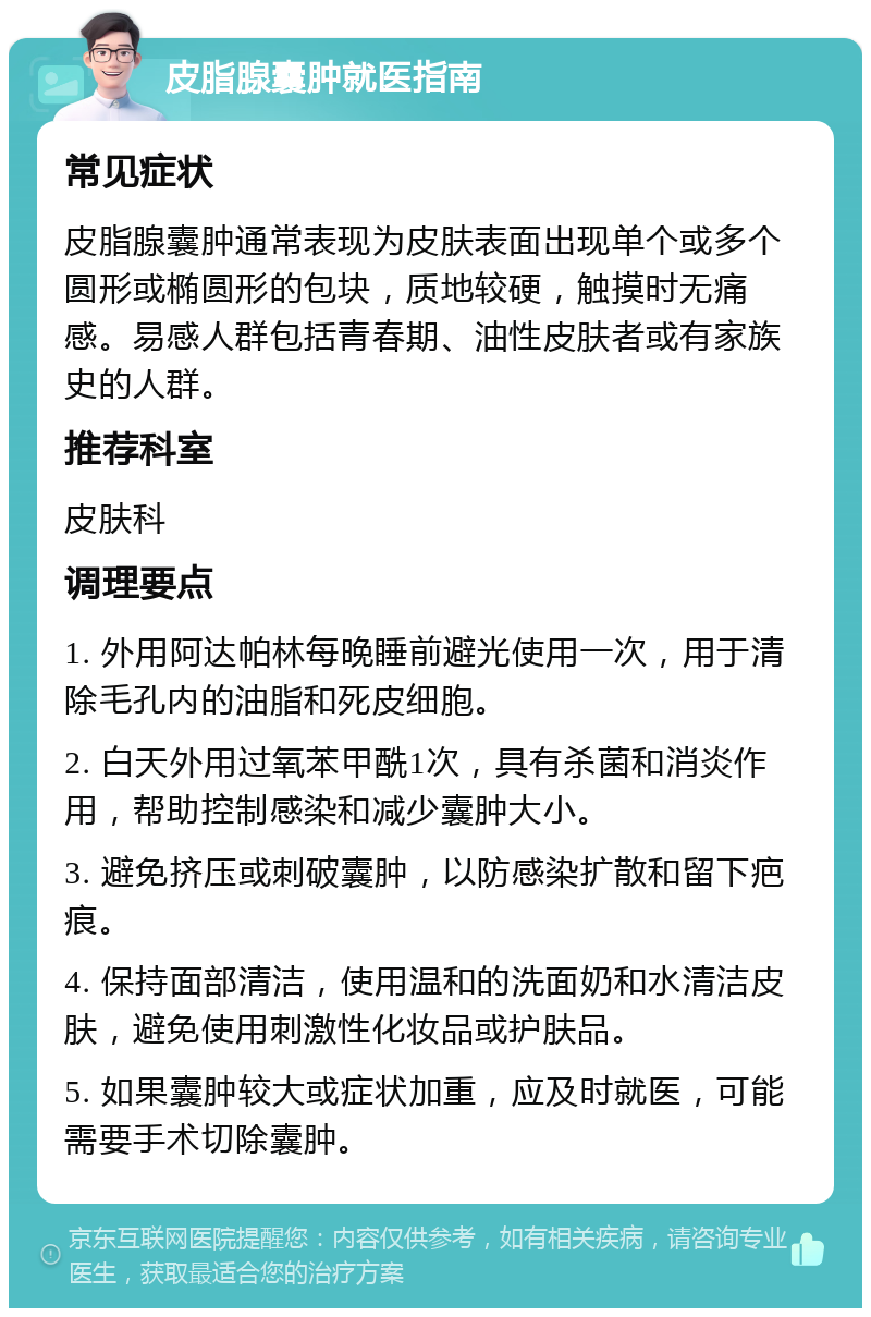 皮脂腺囊肿就医指南 常见症状 皮脂腺囊肿通常表现为皮肤表面出现单个或多个圆形或椭圆形的包块，质地较硬，触摸时无痛感。易感人群包括青春期、油性皮肤者或有家族史的人群。 推荐科室 皮肤科 调理要点 1. 外用阿达帕林每晚睡前避光使用一次，用于清除毛孔内的油脂和死皮细胞。 2. 白天外用过氧苯甲酰1次，具有杀菌和消炎作用，帮助控制感染和减少囊肿大小。 3. 避免挤压或刺破囊肿，以防感染扩散和留下疤痕。 4. 保持面部清洁，使用温和的洗面奶和水清洁皮肤，避免使用刺激性化妆品或护肤品。 5. 如果囊肿较大或症状加重，应及时就医，可能需要手术切除囊肿。