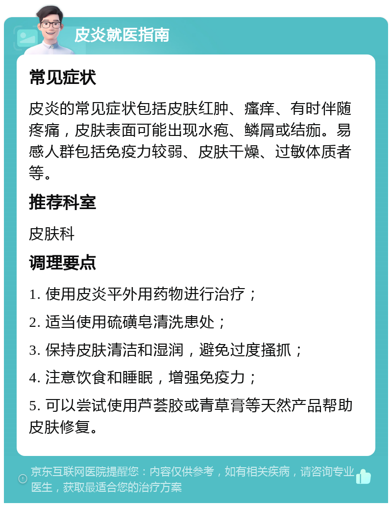 皮炎就医指南 常见症状 皮炎的常见症状包括皮肤红肿、瘙痒、有时伴随疼痛，皮肤表面可能出现水疱、鳞屑或结痂。易感人群包括免疫力较弱、皮肤干燥、过敏体质者等。 推荐科室 皮肤科 调理要点 1. 使用皮炎平外用药物进行治疗； 2. 适当使用硫磺皂清洗患处； 3. 保持皮肤清洁和湿润，避免过度搔抓； 4. 注意饮食和睡眠，增强免疫力； 5. 可以尝试使用芦荟胶或青草膏等天然产品帮助皮肤修复。