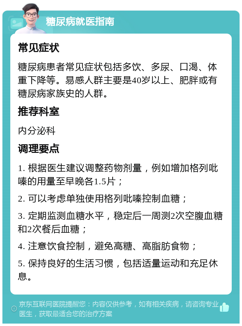 糖尿病就医指南 常见症状 糖尿病患者常见症状包括多饮、多尿、口渴、体重下降等。易感人群主要是40岁以上、肥胖或有糖尿病家族史的人群。 推荐科室 内分泌科 调理要点 1. 根据医生建议调整药物剂量，例如增加格列吡嗪的用量至早晚各1.5片； 2. 可以考虑单独使用格列吡嗪控制血糖； 3. 定期监测血糖水平，稳定后一周测2次空腹血糖和2次餐后血糖； 4. 注意饮食控制，避免高糖、高脂肪食物； 5. 保持良好的生活习惯，包括适量运动和充足休息。