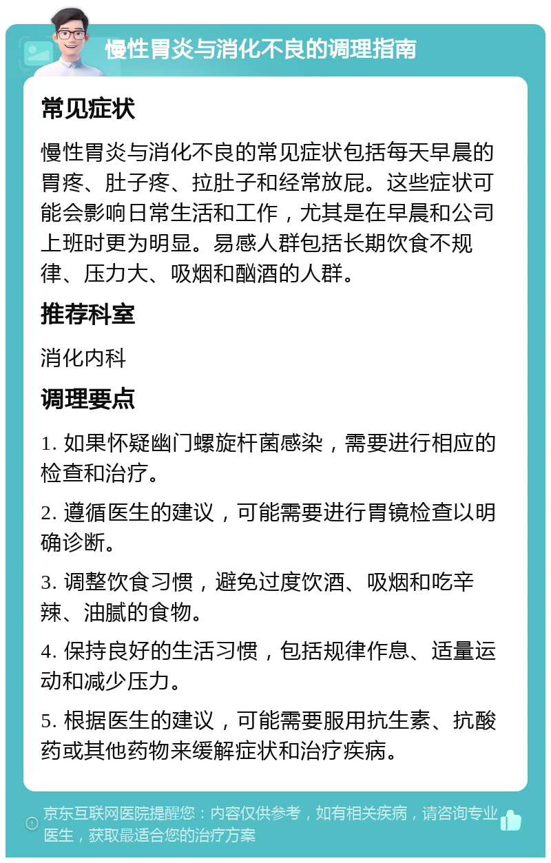 慢性胃炎与消化不良的调理指南 常见症状 慢性胃炎与消化不良的常见症状包括每天早晨的胃疼、肚子疼、拉肚子和经常放屁。这些症状可能会影响日常生活和工作，尤其是在早晨和公司上班时更为明显。易感人群包括长期饮食不规律、压力大、吸烟和酗酒的人群。 推荐科室 消化内科 调理要点 1. 如果怀疑幽门螺旋杆菌感染，需要进行相应的检查和治疗。 2. 遵循医生的建议，可能需要进行胃镜检查以明确诊断。 3. 调整饮食习惯，避免过度饮酒、吸烟和吃辛辣、油腻的食物。 4. 保持良好的生活习惯，包括规律作息、适量运动和减少压力。 5. 根据医生的建议，可能需要服用抗生素、抗酸药或其他药物来缓解症状和治疗疾病。