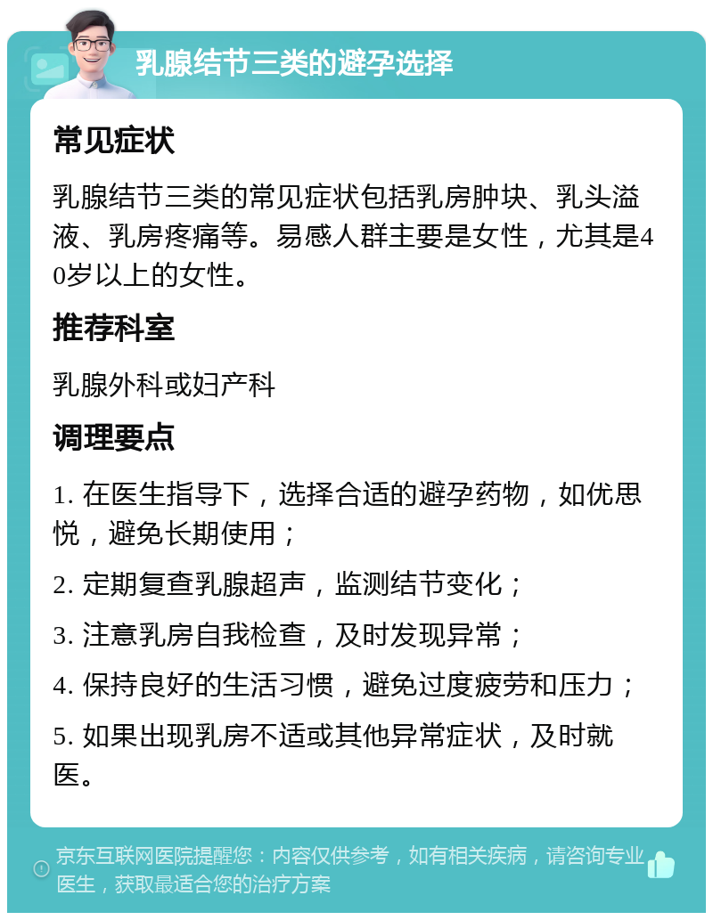 乳腺结节三类的避孕选择 常见症状 乳腺结节三类的常见症状包括乳房肿块、乳头溢液、乳房疼痛等。易感人群主要是女性，尤其是40岁以上的女性。 推荐科室 乳腺外科或妇产科 调理要点 1. 在医生指导下，选择合适的避孕药物，如优思悦，避免长期使用； 2. 定期复查乳腺超声，监测结节变化； 3. 注意乳房自我检查，及时发现异常； 4. 保持良好的生活习惯，避免过度疲劳和压力； 5. 如果出现乳房不适或其他异常症状，及时就医。