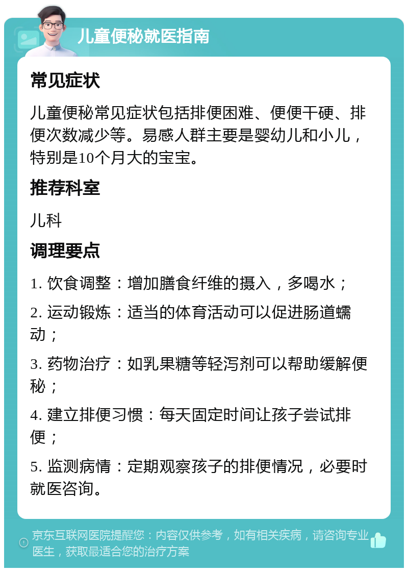 儿童便秘就医指南 常见症状 儿童便秘常见症状包括排便困难、便便干硬、排便次数减少等。易感人群主要是婴幼儿和小儿，特别是10个月大的宝宝。 推荐科室 儿科 调理要点 1. 饮食调整：增加膳食纤维的摄入，多喝水； 2. 运动锻炼：适当的体育活动可以促进肠道蠕动； 3. 药物治疗：如乳果糖等轻泻剂可以帮助缓解便秘； 4. 建立排便习惯：每天固定时间让孩子尝试排便； 5. 监测病情：定期观察孩子的排便情况，必要时就医咨询。