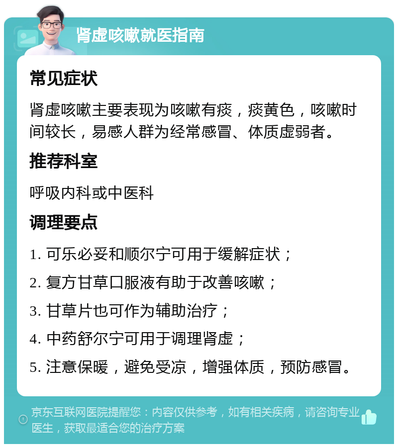 肾虚咳嗽就医指南 常见症状 肾虚咳嗽主要表现为咳嗽有痰，痰黄色，咳嗽时间较长，易感人群为经常感冒、体质虚弱者。 推荐科室 呼吸内科或中医科 调理要点 1. 可乐必妥和顺尔宁可用于缓解症状； 2. 复方甘草口服液有助于改善咳嗽； 3. 甘草片也可作为辅助治疗； 4. 中药舒尔宁可用于调理肾虚； 5. 注意保暖，避免受凉，增强体质，预防感冒。