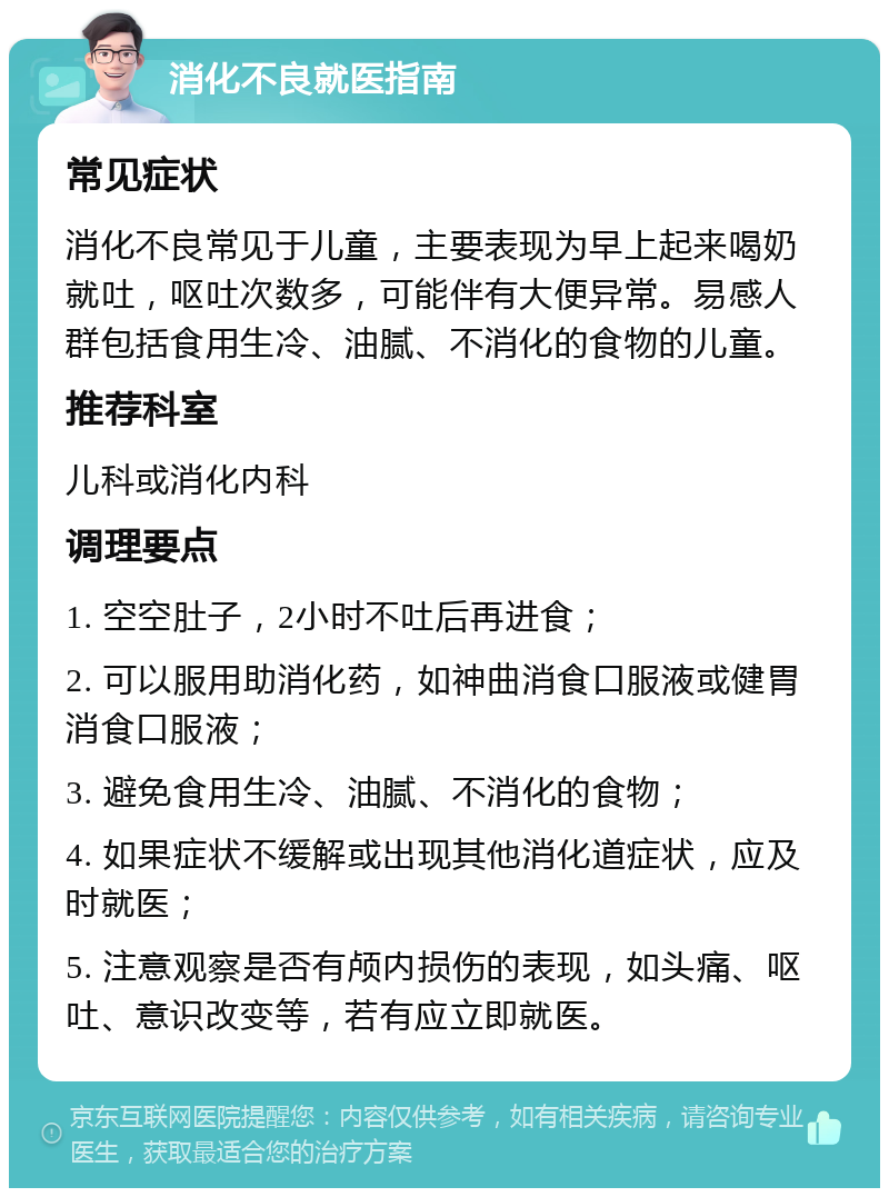 消化不良就医指南 常见症状 消化不良常见于儿童，主要表现为早上起来喝奶就吐，呕吐次数多，可能伴有大便异常。易感人群包括食用生冷、油腻、不消化的食物的儿童。 推荐科室 儿科或消化内科 调理要点 1. 空空肚子，2小时不吐后再进食； 2. 可以服用助消化药，如神曲消食口服液或健胃消食口服液； 3. 避免食用生冷、油腻、不消化的食物； 4. 如果症状不缓解或出现其他消化道症状，应及时就医； 5. 注意观察是否有颅内损伤的表现，如头痛、呕吐、意识改变等，若有应立即就医。