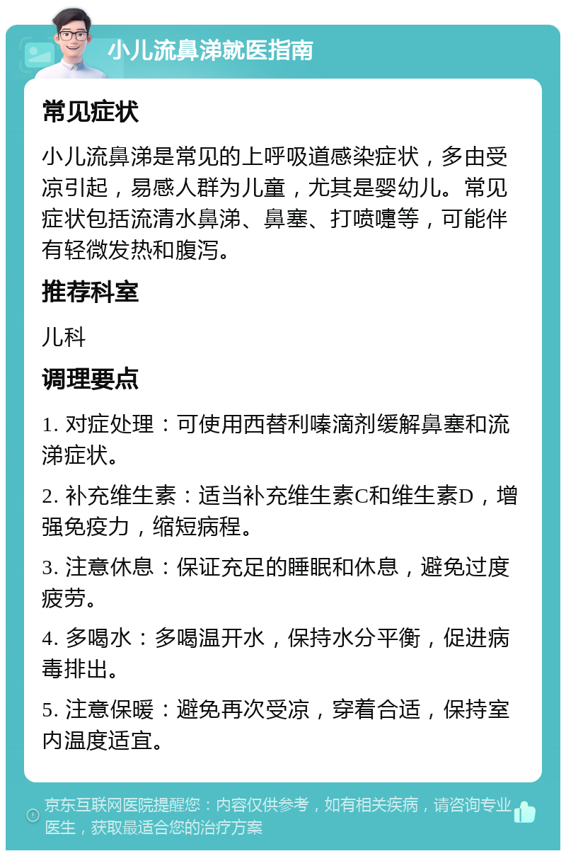 小儿流鼻涕就医指南 常见症状 小儿流鼻涕是常见的上呼吸道感染症状，多由受凉引起，易感人群为儿童，尤其是婴幼儿。常见症状包括流清水鼻涕、鼻塞、打喷嚏等，可能伴有轻微发热和腹泻。 推荐科室 儿科 调理要点 1. 对症处理：可使用西替利嗪滴剂缓解鼻塞和流涕症状。 2. 补充维生素：适当补充维生素C和维生素D，增强免疫力，缩短病程。 3. 注意休息：保证充足的睡眠和休息，避免过度疲劳。 4. 多喝水：多喝温开水，保持水分平衡，促进病毒排出。 5. 注意保暖：避免再次受凉，穿着合适，保持室内温度适宜。