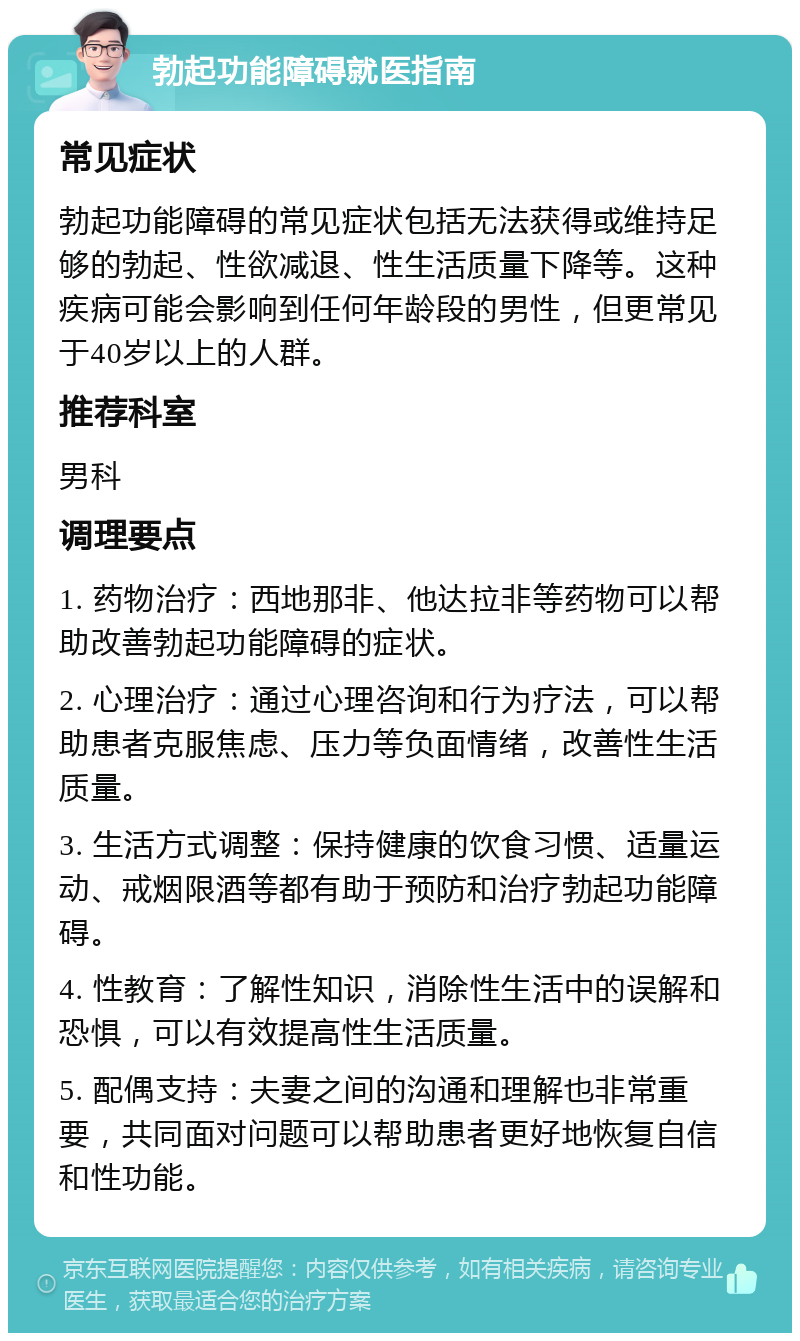 勃起功能障碍就医指南 常见症状 勃起功能障碍的常见症状包括无法获得或维持足够的勃起、性欲减退、性生活质量下降等。这种疾病可能会影响到任何年龄段的男性，但更常见于40岁以上的人群。 推荐科室 男科 调理要点 1. 药物治疗：西地那非、他达拉非等药物可以帮助改善勃起功能障碍的症状。 2. 心理治疗：通过心理咨询和行为疗法，可以帮助患者克服焦虑、压力等负面情绪，改善性生活质量。 3. 生活方式调整：保持健康的饮食习惯、适量运动、戒烟限酒等都有助于预防和治疗勃起功能障碍。 4. 性教育：了解性知识，消除性生活中的误解和恐惧，可以有效提高性生活质量。 5. 配偶支持：夫妻之间的沟通和理解也非常重要，共同面对问题可以帮助患者更好地恢复自信和性功能。